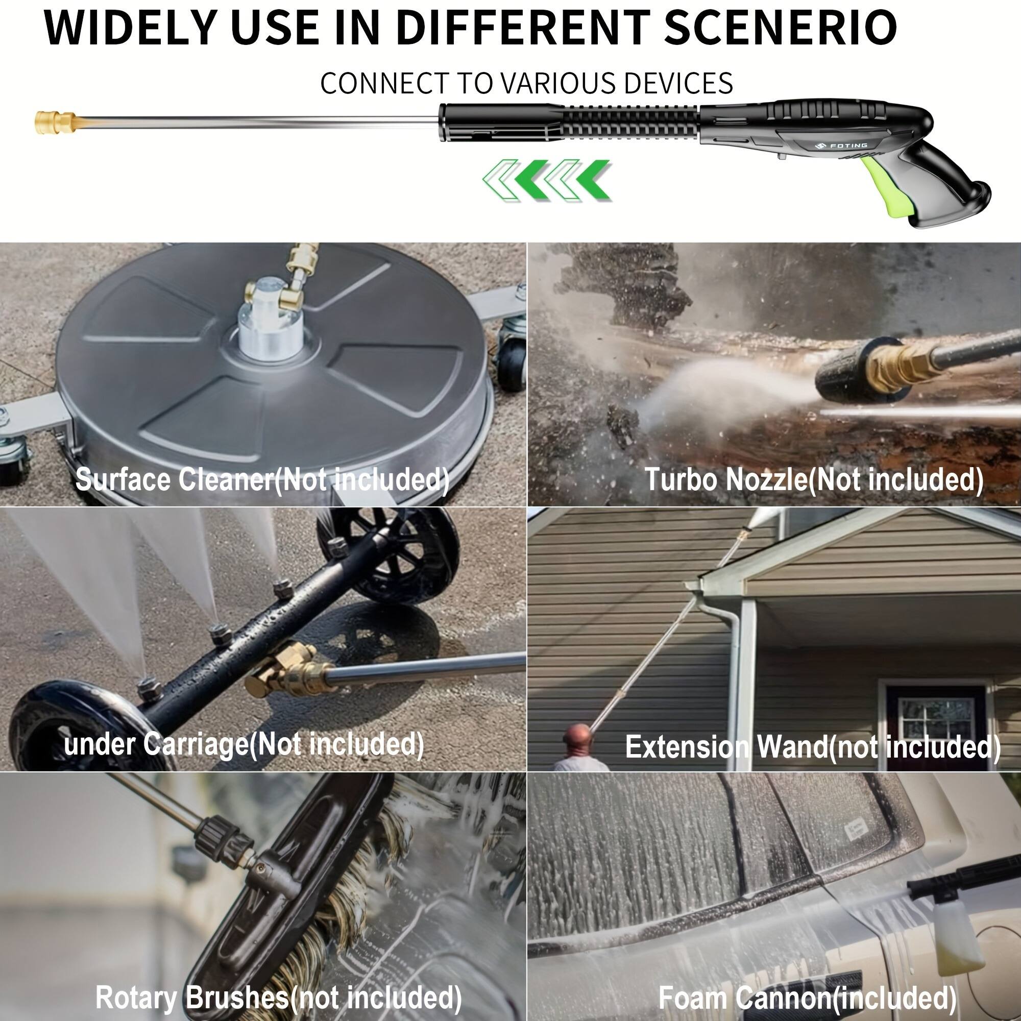 WIDELY USE IN DIFFERENT SCENARIOS  
CONNECT TO VARIOUS DEVICES  

- Surface Cleaner (Not included)  
- Turbo Nozzle (Not included)  
- under Carriage (Not included)  
- Extension Wand (not included)  
- Rotary Brushes (not included)  
- Foam Cannon (included)