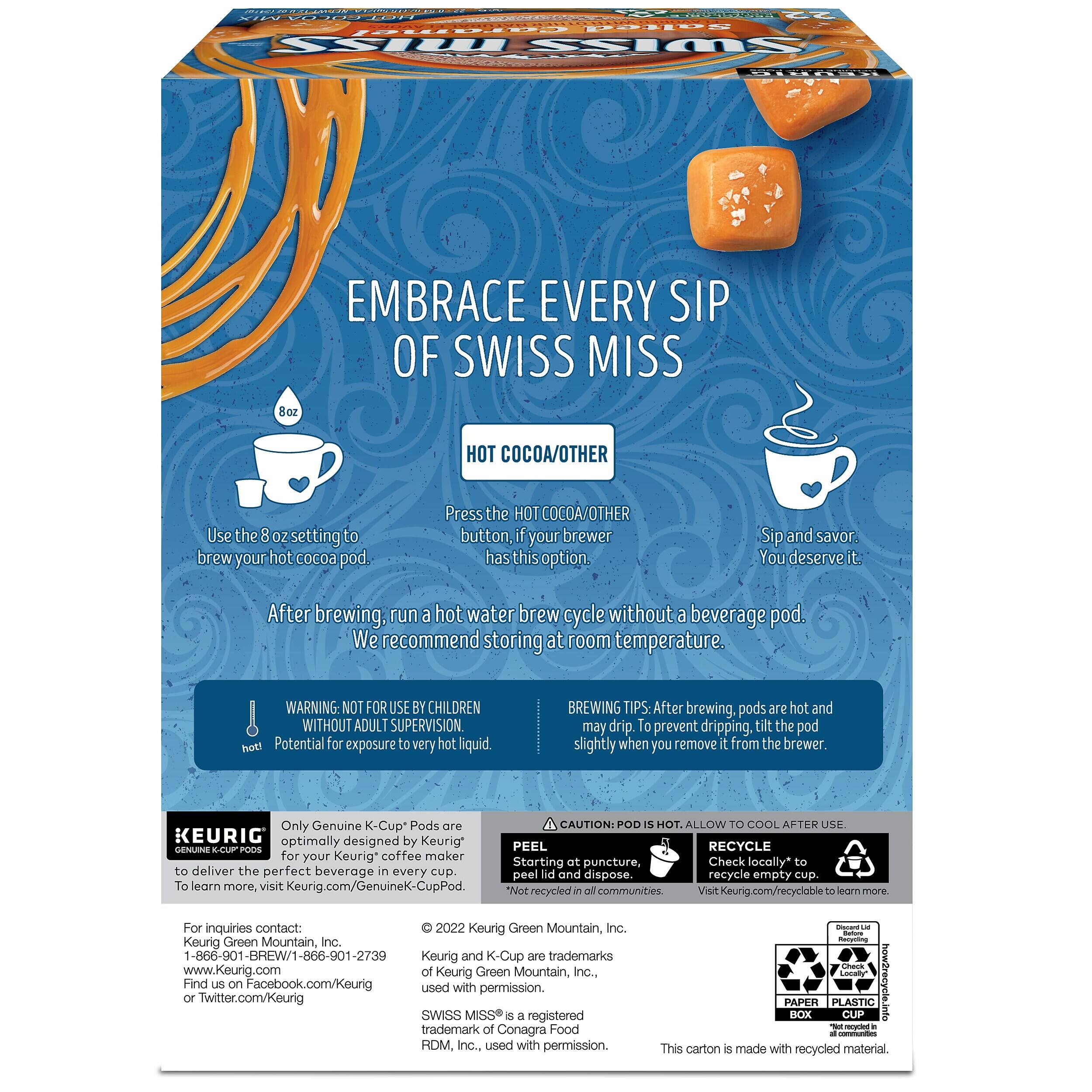 Salted Caramel SSIM SWISS  
EMBRACE EVERY SIP OF SWISS MISS 8oz  
HOT COCOA/OTHER  
Use the 8oz setting to brew your hot cocoa pod.  
Press the HOT COCOA/OTHER button, if your brewer has this option.  
Sip and savor. You deserve it.  
After brewing, run a hot water brew cycle without a beverage pod. We recommend storing at room temperature.  
WARNING: NOT FOR USE BY CHILDREN WITHOUT ADULT SUPERVISION. Potential for exposure to very hot liquid.  
BREWING TIPS: After brewing, pods are hot and may drip. To prevent dripping, tilt the pod slightly when you remove it from the brewer.  
Only Genuine K-Cup* Pods are KEURIG optimally designed by Keurig* PODS for your Keurig coffee maker to deliver the perfect beverage in every cup. To learn more, visit www.Keurig.com/GenuineK-CupPod  
CAUTION: POD IS HOT. ALLOW TO COOL AFTER USE.  
RECYCLE Starting at puncture, Check locally* to peel lid and dispose. recycle empty cup. communities.  
For inquiries contact:  
2022