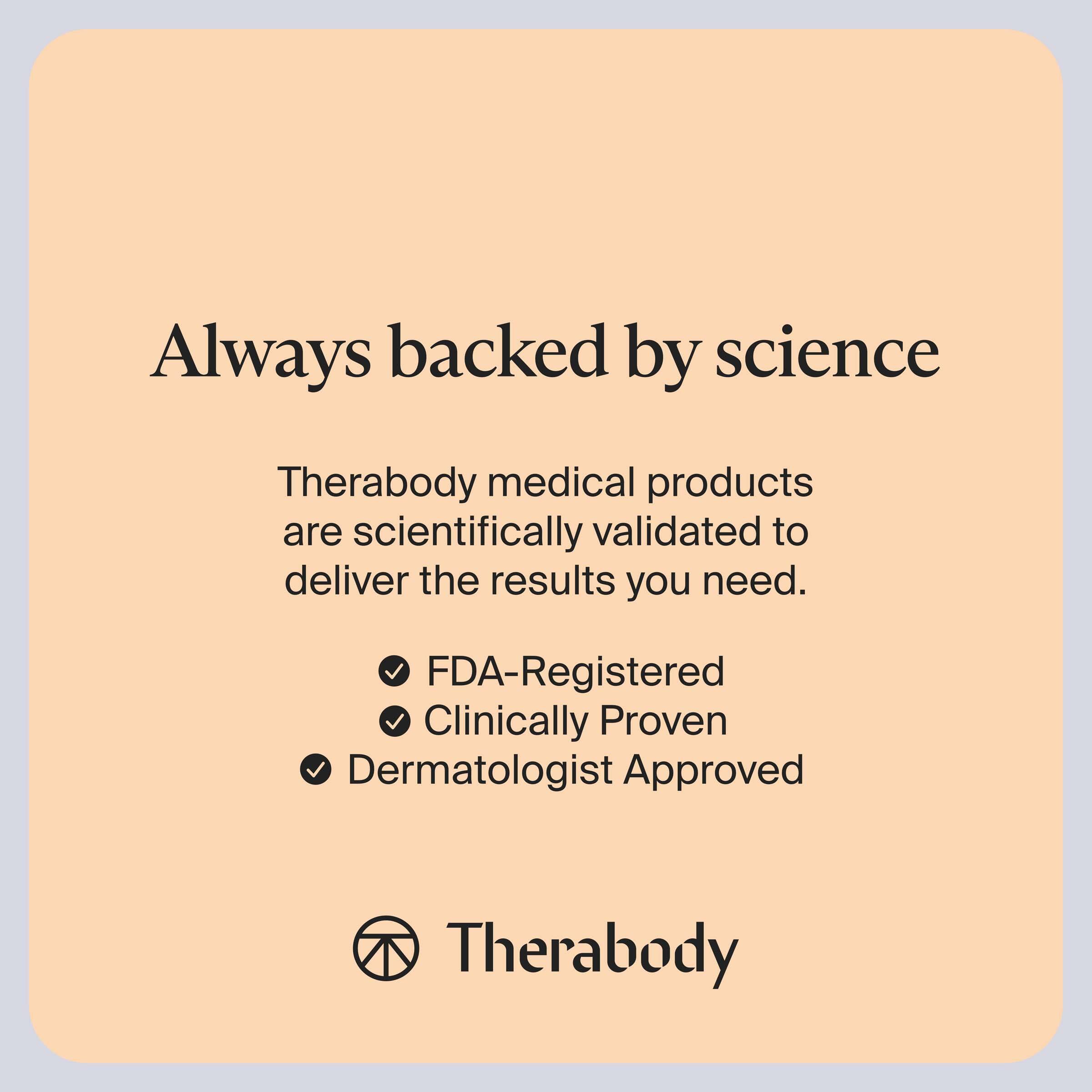 Always backed by science

Therabody medical products are scientifically validated to deliver the results you need.

- FDA-Registered
- Clinically Proven
- Dermatologist Approved

Therabody