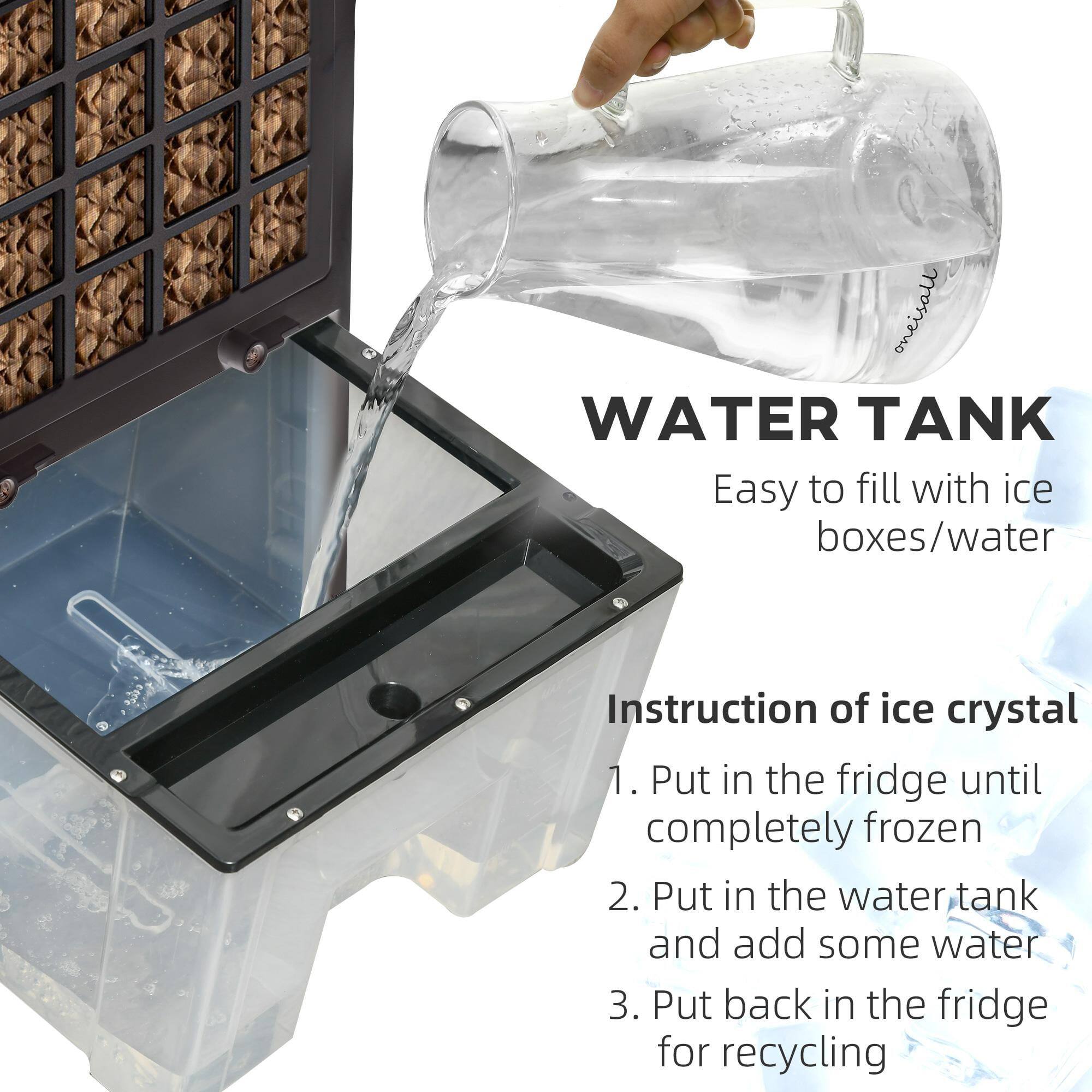 WATER TANK  
Easy to fill with ice boxes/water  

Instruction of ice crystal  
1. Put in the fridge until completely frozen  
2. Put in the water tank and add some water  
3. Put back in the fridge for recycling
