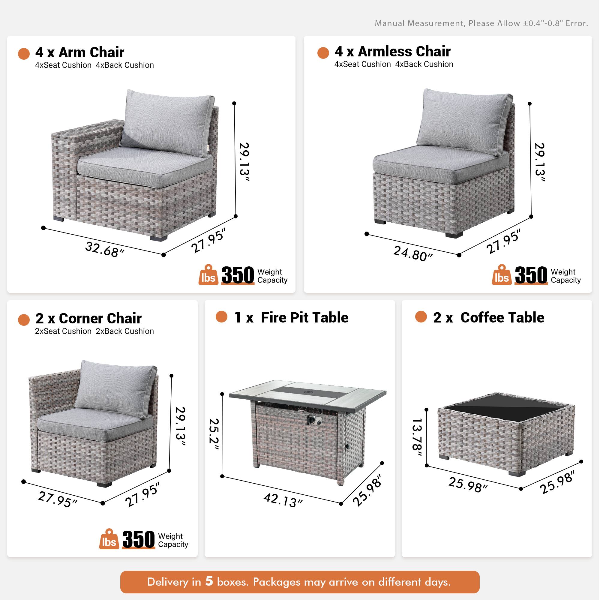Manual Measurement, Please Allow 0.4"-0.8" Error.

- 4 x Arm Chair
  - 4xSeat Cushion
  - 4xBack Cushion
  - 29.13" x 32.68" x 27.95"
  - 350 lbs Weight Capacity

- 4 x Armless Chair
  - 4xSeat Cushion
  - 4xBack Cushion
  - 29.13" x 24.80" x 27.95"
  - 350 lbs Weight Capacity

- 2 x Corner Chair
  - 2xSeat Cushion
  - 2xBack Cushion
  - 27.95" x 29.13" x 27.95"
  - 350 lbs Weight Capacity

- 1 x Fire Pit Table
  - 25.2" x 42.13" x 25.98" x 13.78"
  - 350 lbs Weight Capacity

- 2 x Coffee Table
  -