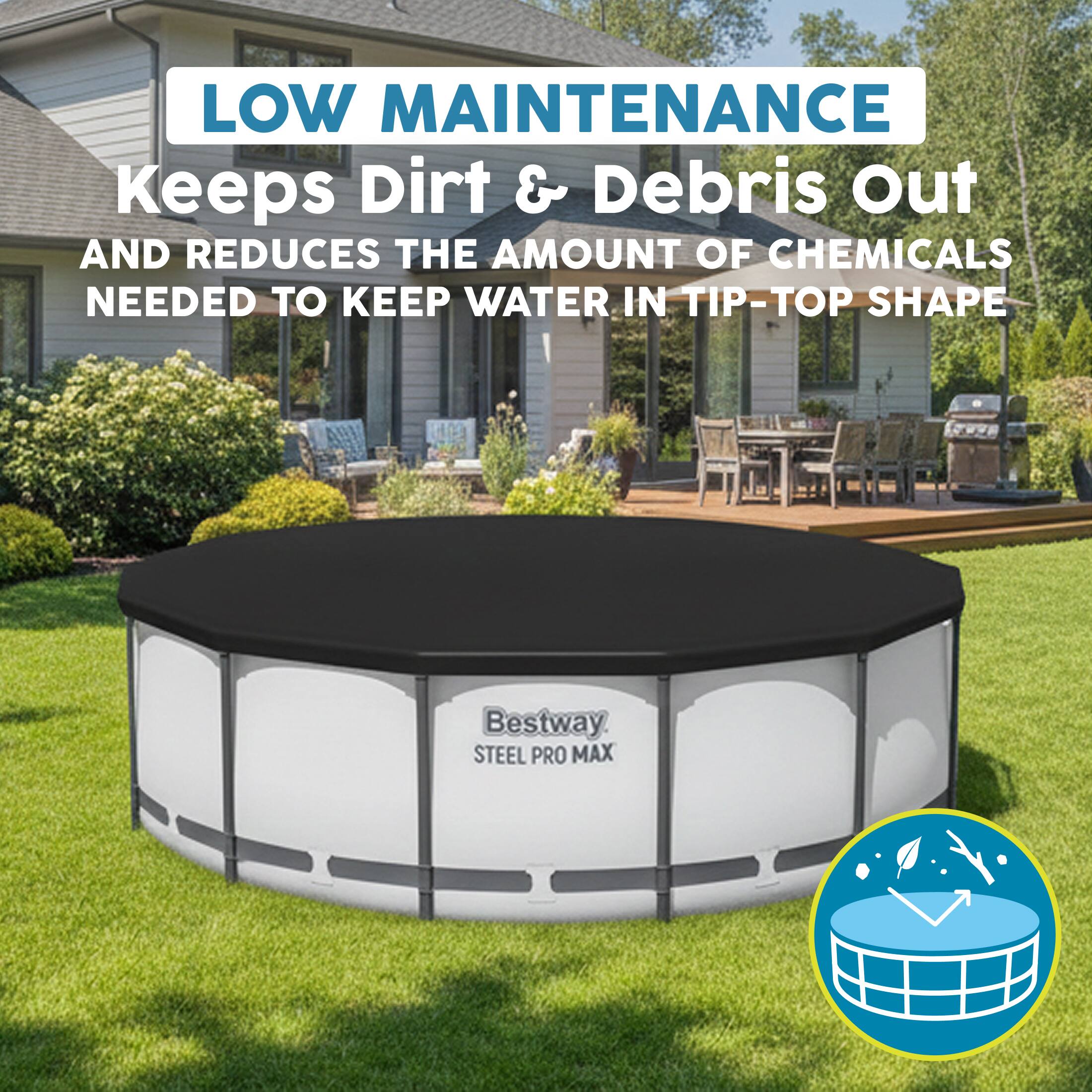 LOW MAINTENANCE  
Keeps Dirt & Debris Out  
AND REDUCES THE AMOUNT OF CHEMICALS NEEDED TO KEEP WATER IN TIP-TOP SHAPE  

Bestway STEEL PRO MAX