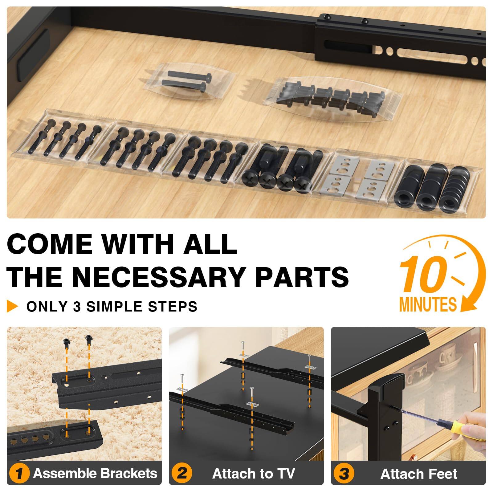 COME WITH ALL THE NECESSARY PARTS  
ONLY 3 SIMPLE STEPS  
10 MINUTES  

1. Assemble Brackets  
2. Attach to TV  
3. Attach Feet