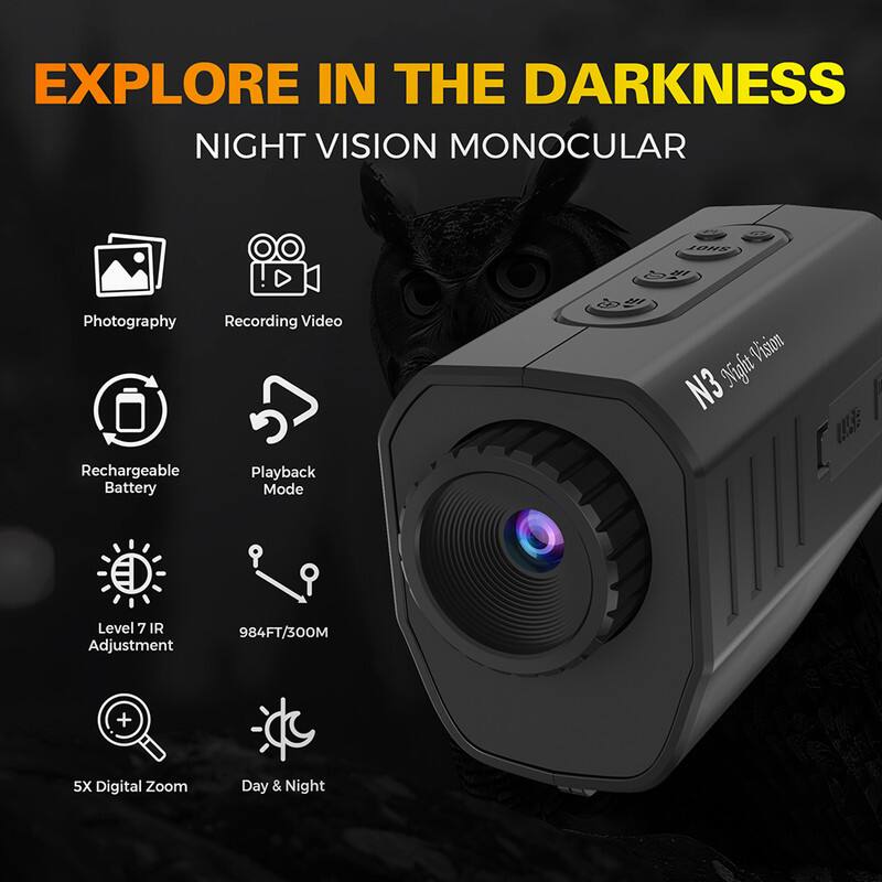 EXPLORE IN THE DARKNESS  
NIGHT VISION MONOCULAR  

- Photography  
- Recording Video  
- Rechargeable Battery  
- Playback Mode  
- Level 7 IR Adjustment  
- 984FT/300M  
- 5X Digital Zoom  
- Day & Night  

N3 Night Vision  
UA5E
