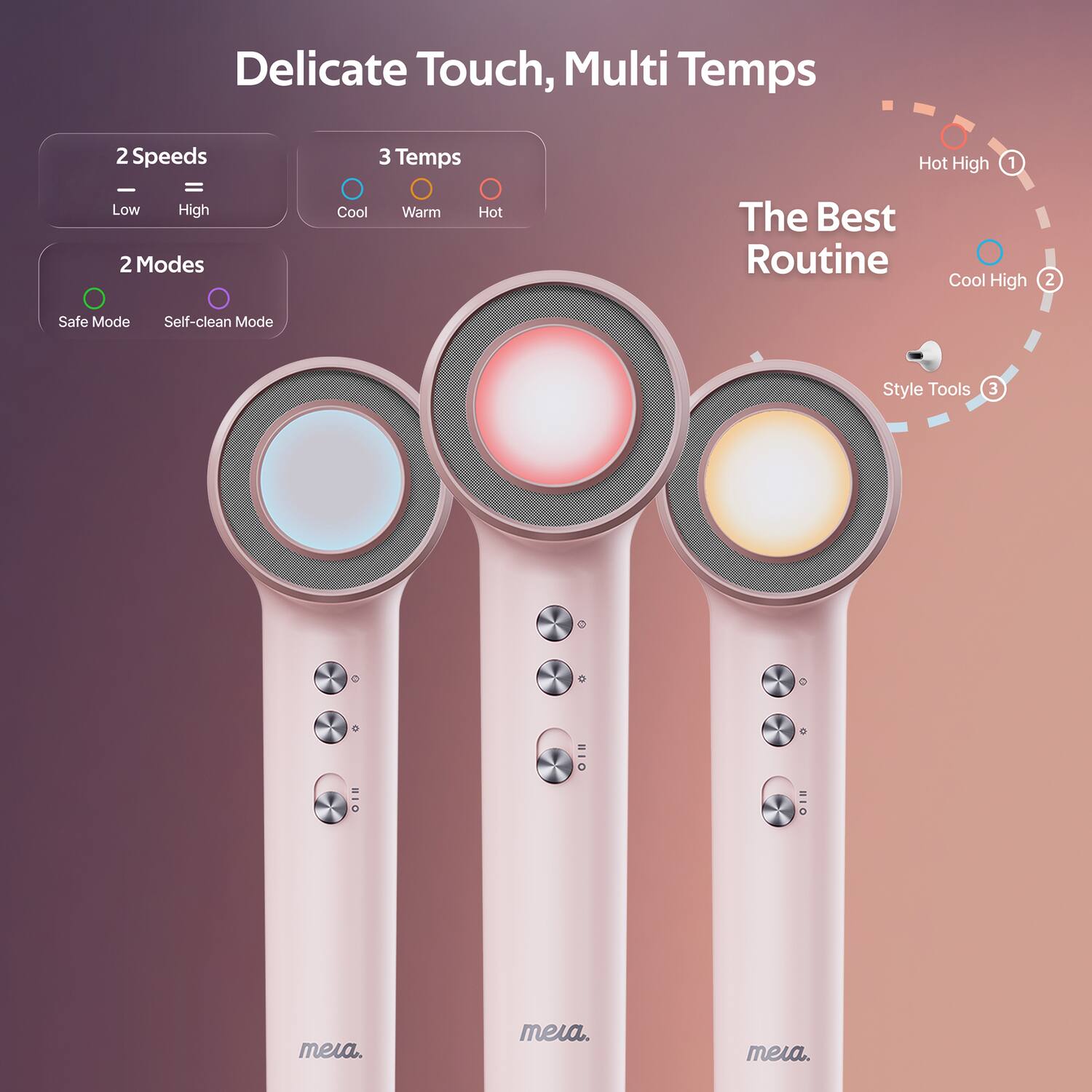 Delicate Touch, Multi Temps

2 Speeds
- Low
- High

3 Temps
- Cool
- Warm
- Hot

2 Modes
- Safe Mode
- Self-clean Mode

The Best Routine
1. Hot High
2. Cool High
3. Style Tools

meia.