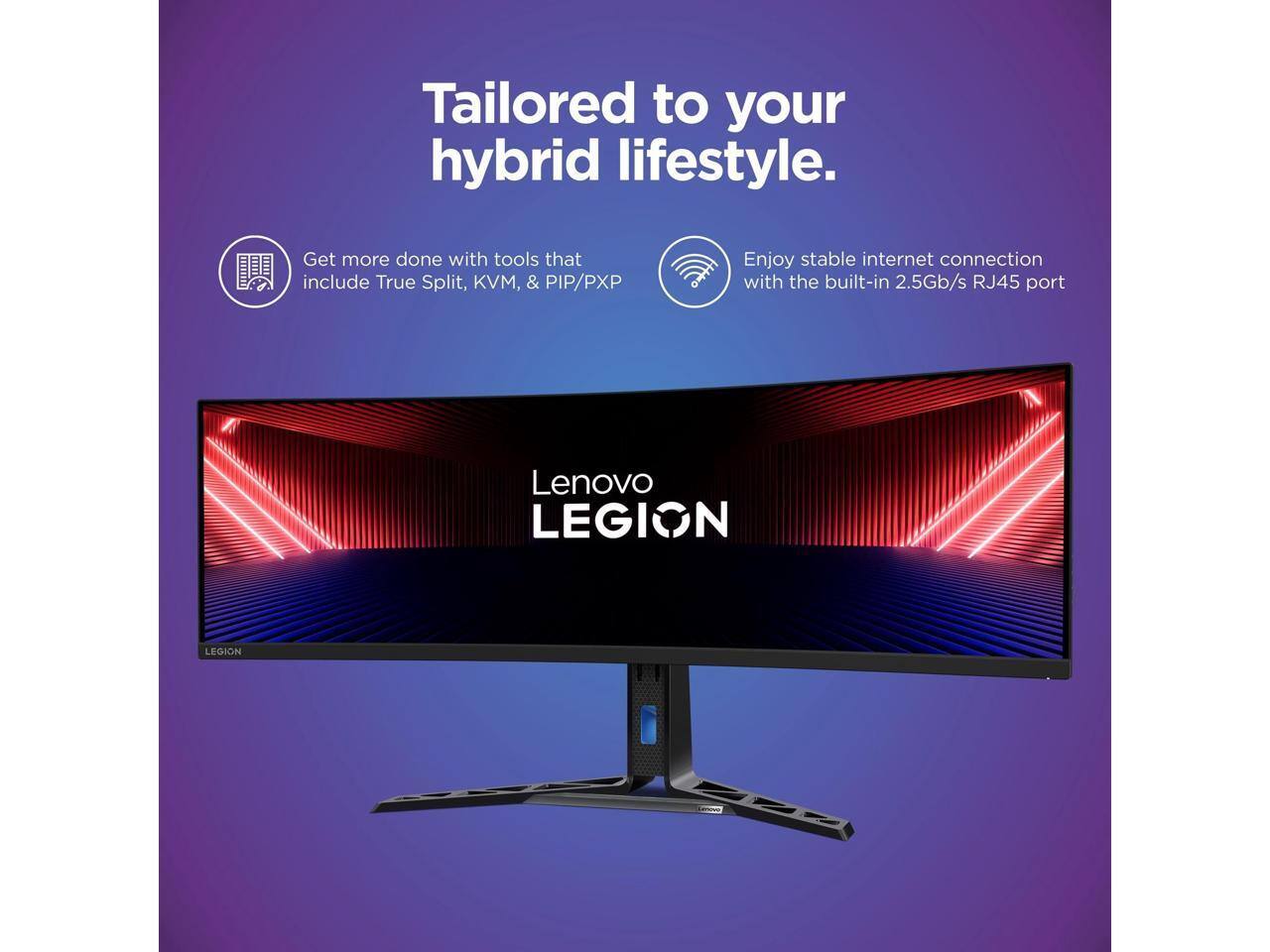 Tailored to your hybrid lifestyle.

Get more done with tools that include True Split, KVM, & PIP/PXP

Enjoy stable internet connection with the built-in 2.5Gb/s RJ45 port

Lenovo LEGION