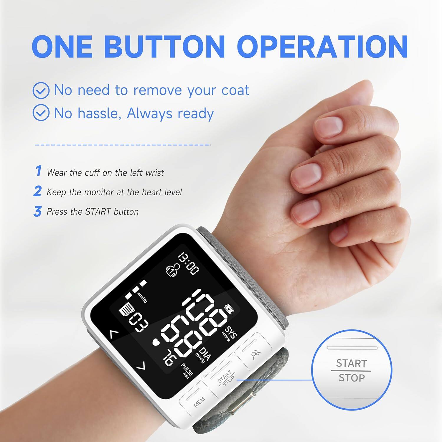 ONE BUTTON OPERATION  
No need to remove your coat  
No hassle, Always ready  

1. Wear the cuff on the left wrist  
2. Keep the monitor at the heart level  
3. Press the START button  

00:81 mmHg  
B03 g SYS mmHg  
76 mmHg DIA  
PULSE jein  
START STOP  
MEM  
8 START STOP