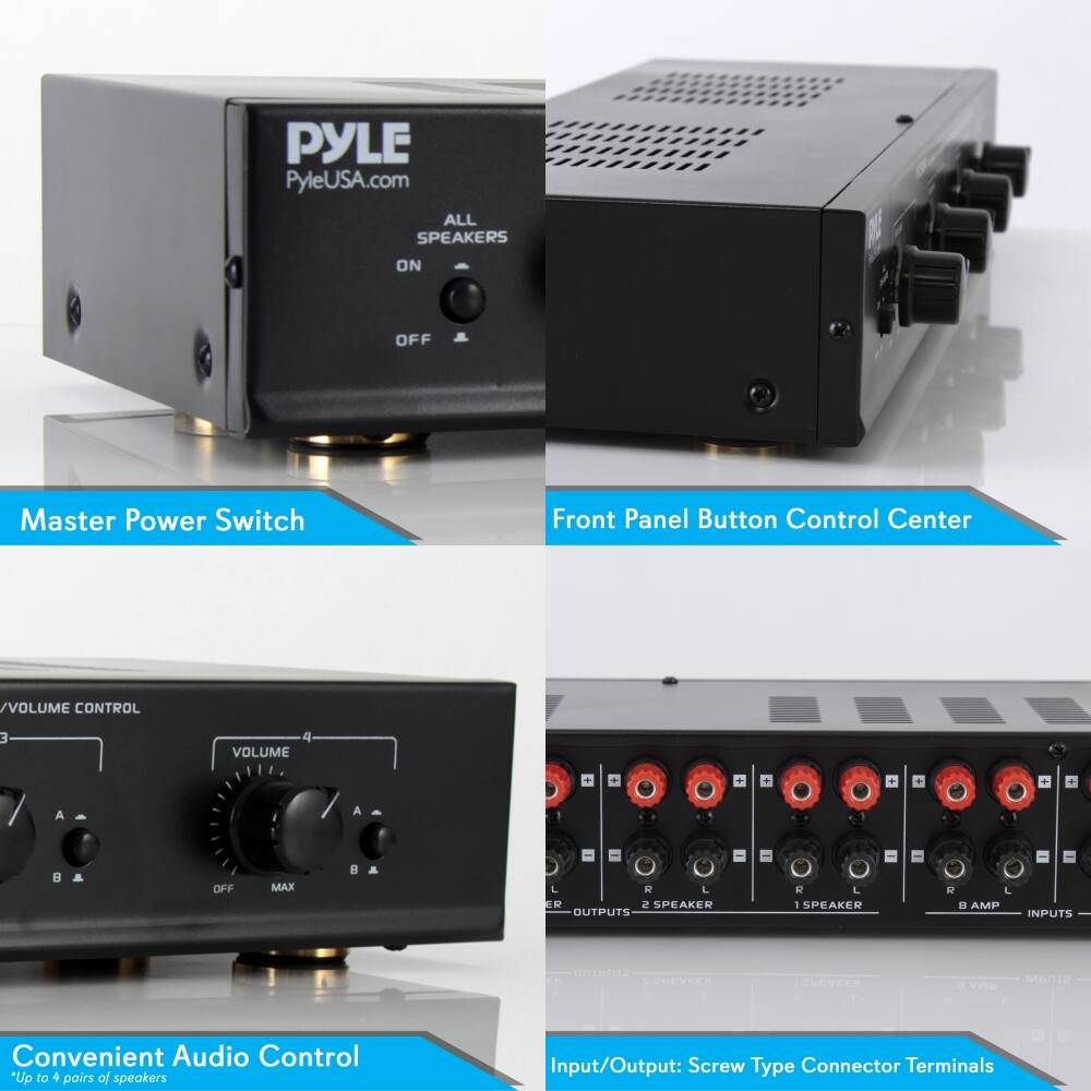 PYLE  
PyleUSA.com  

ALL SPEAKERS  
ON  
OFF  

Master Power Switch  

Front Panel Button Control Center  

/VOLUME CONTROL  
3  
VOLUME  
A  
B  
OFF  
MAX  

Convenient Audio Control  
*Up to 4 pairs of speakers  

Input/Output: Screw Type Connector Terminals  
2 SPEAKER OUTPUTS  
1 SPEAKER  
8 AMP INPUTS