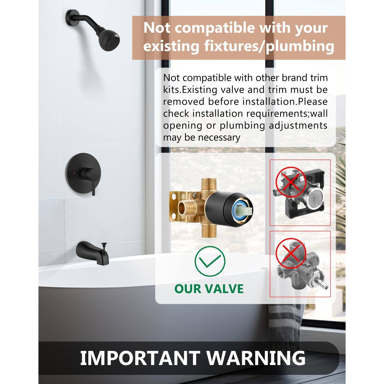 Not compatible with your existing fixtures/plumbing

Not compatible with other brand trim kits. Existing valve and trim must be removed before installation. Please check installation requirements; wall opening or plumbing adjustments may be necessary

OUR VALVE

IMPORTANT WARNING