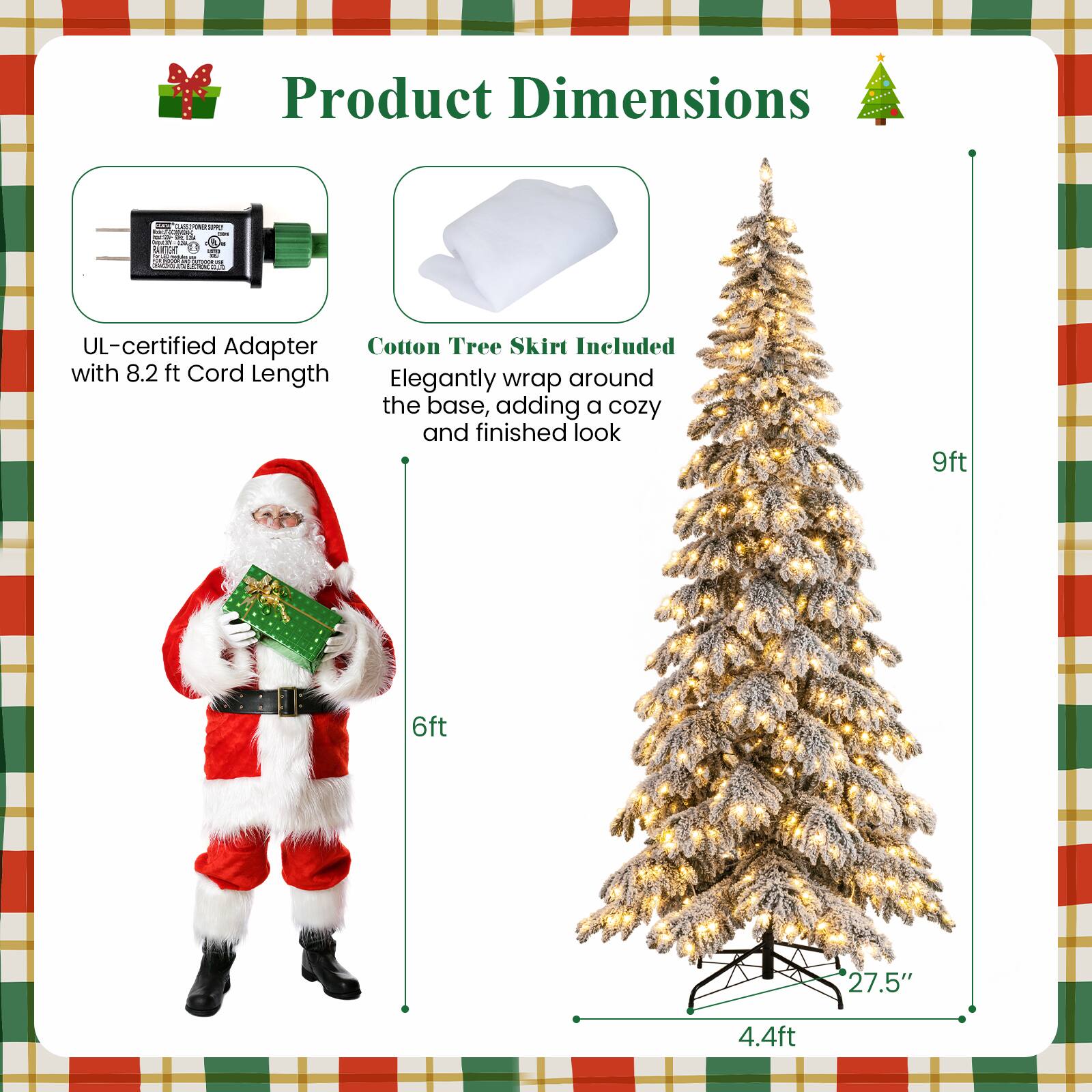 Product Dimensions

- UL-certified Adapter with 8.2 ft Cord Length
- Cotton Tree Skirt Included: Elegantly wrap around the base, adding a cozy and finished look

Dimensions:
- 9ft
- 6ft
- 27.5"
- 4.4ft