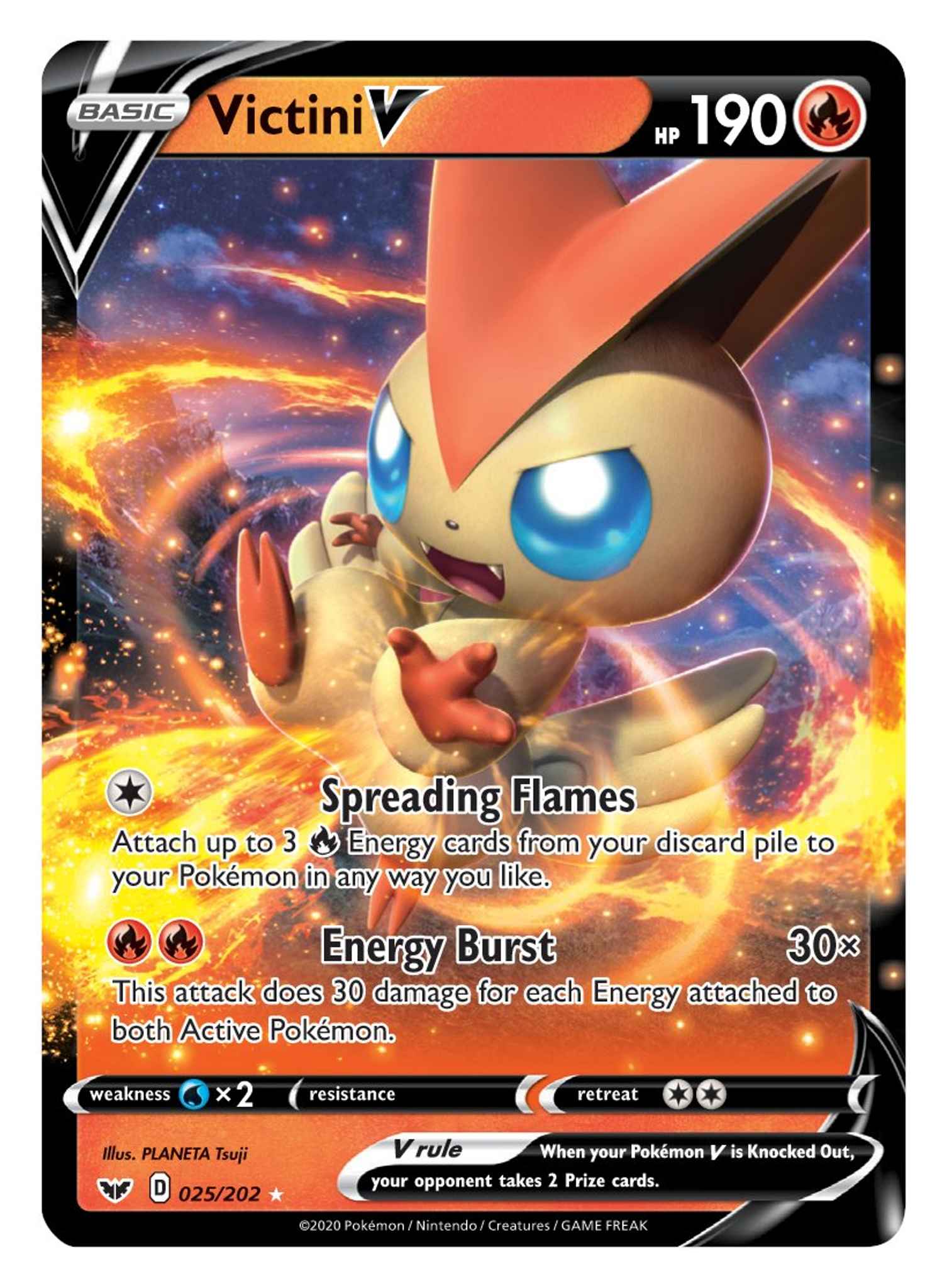 **Victini V**

**HP 190**

**Basic**

**Spreading Flames**  
Attach up to 3 Energy cards from your discard pile to your Pokémon in any way you like.

**Energy Burst 30×**  
This attack does 30 damage for each Energy attached to both Active Pokémon.

**Weakness**  
×2 (Water)

**Resistance**  
None

**Retreat Cost**  
2 (two colorless energy)

**V Rule**  
When your Pokémon V is Knocked Out, your opponent takes 2 Prize cards.

**Illustrator**  
PLANETA Tsuji

**Card Number**  
D 025/202

**© 2020 Pokémon / Nintendo / Creatures / GAME FREAK**