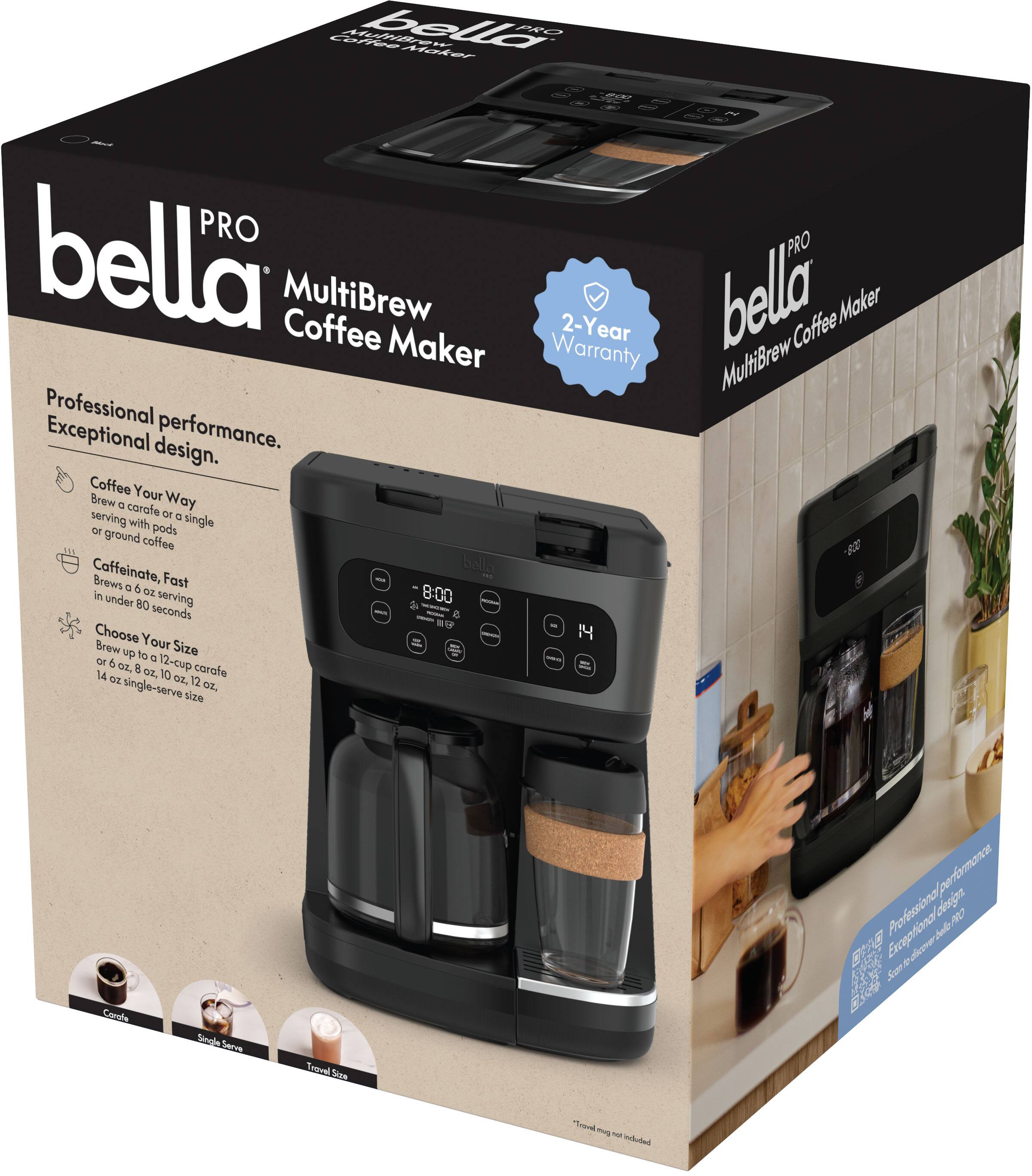 bella PRO  
MultiBrew Coffee Maker  

Professional performance.  
Exceptional design.  

Coffee Your Way  
Brew a café or single serving with pods or ground coffee  

Caffeinate, Fast  
Brew up to 12 oz serving in under 80 seconds  

Choose Your Size  
Brew up to 12 cup carafe or 14 oz single-serve size  

2-Year Warranty  

Travel mug not included  

Professional performance.  
Exceptional design.  

Coffee Your Way  
Brew a café or single serving with pods or ground coffee  

Caffeinate, Fast  
Brew up to 12 oz serving in under 80 seconds  

Choose Your Size  
Brew up to 12 cup carafe or 14 oz single-serve size  

2-Year Warranty  

Travel mug not included