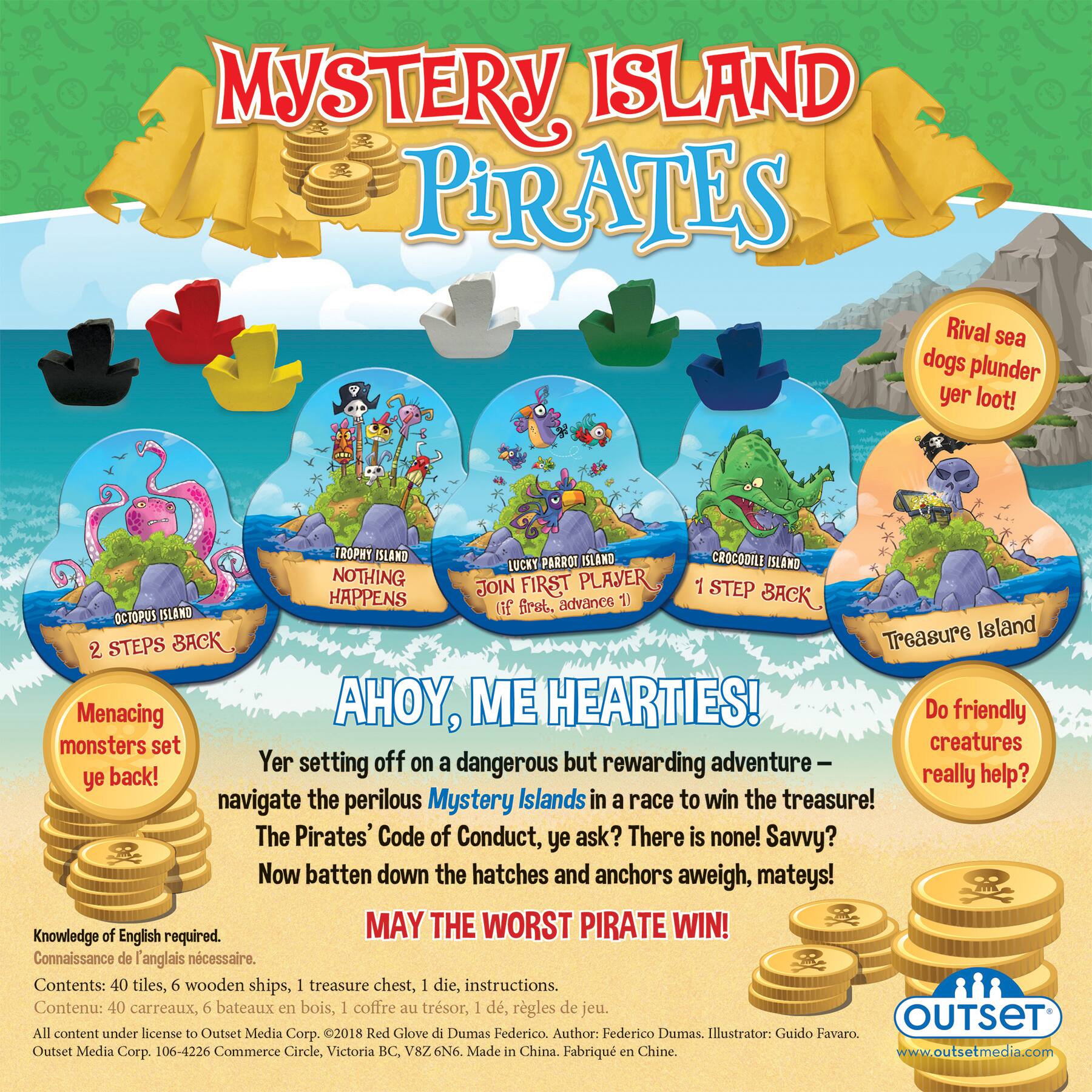 MYSTERY ISLAND PIRATES Rival sea dogs plunder yer loot! TROPHY ISLANDS CROCODILE LUCKY PARROT ISLAND NOTHING FIRST PLACE HAPPENS JOIN STEP BACK first, advance 1 ISLAND (if OCTOPUS Treasure Island 2 STEPS BACK Menacing AHOY, ME HEARTIES! Do friendly monsters set creatures Yer setting off on a dangerous but rewarding adventure ye back! really help? navigate the perilous Mystery Islands in a race to win the treasure! The Pirates' Code of Conduct, ye ask? There is none! Savvy? Now batten down the hatches and anchors aweigh, mateys! Knowledge of English required. MAY THE WORST PIRATE WIN! Connaissance de anglais ncessaire. Contents: 40 tiles, 6 wooden ships, 1 treasure chest, 1 die, instructions. Contenu: 40 carreaux, 6 bateaux en bois, 1 coffre au trsor, 1 d, rgles de jeu. OUTSET All content under license to Outset Media Corp. 2018 Red Glove di Dumas Federico. Author: Federico Dumas. Illustrator: Guido Favaro. Outset Media Corp. 106-4226 10th Ave. SE, Vancouver, BC, Canada.