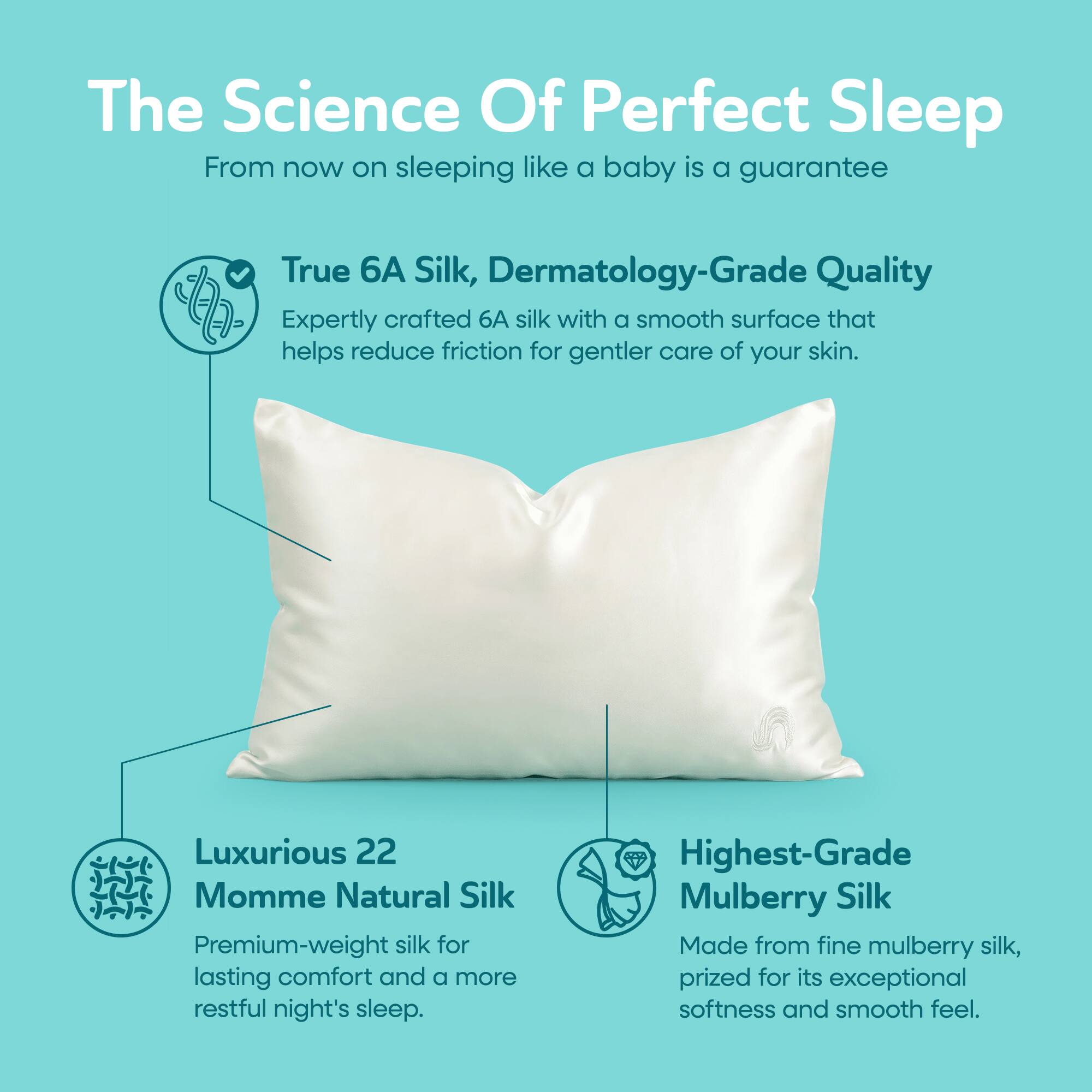 The Science Of Perfect Sleep  
From now on sleeping like a baby is a guarantee

True 6A Silk, Dermatology-Grade Quality  
Expertly crafted 6A silk with a smooth surface that helps reduce friction for gentler care of your skin.

Luxurious 22 Momme Natural Silk  
Premium-weight silk for lasting comfort and a more restful night's sleep.

Highest-Grade Mulberry Silk  
Made from fine mulberry silk, prized for its exceptional softness and smooth feel.