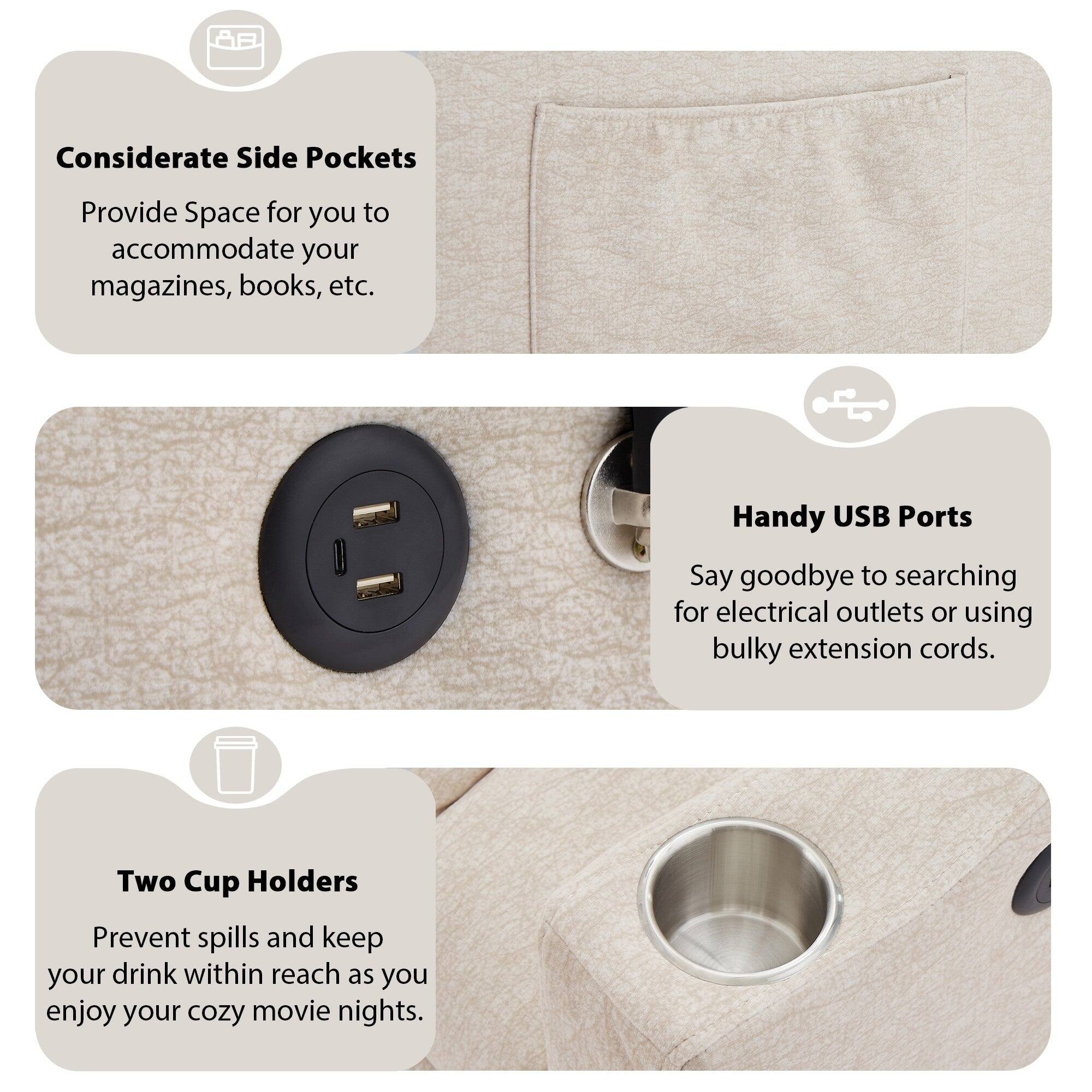 Considerate Side Pockets  
Provide Space for you to accommodate your magazines, books, etc.

Handy USB Ports  
Say goodbye to searching for electrical outlets or using bulky extension cords.

Two Cup Holders  
Prevent spills and keep your drink within reach as you enjoy your cozy movie nights.