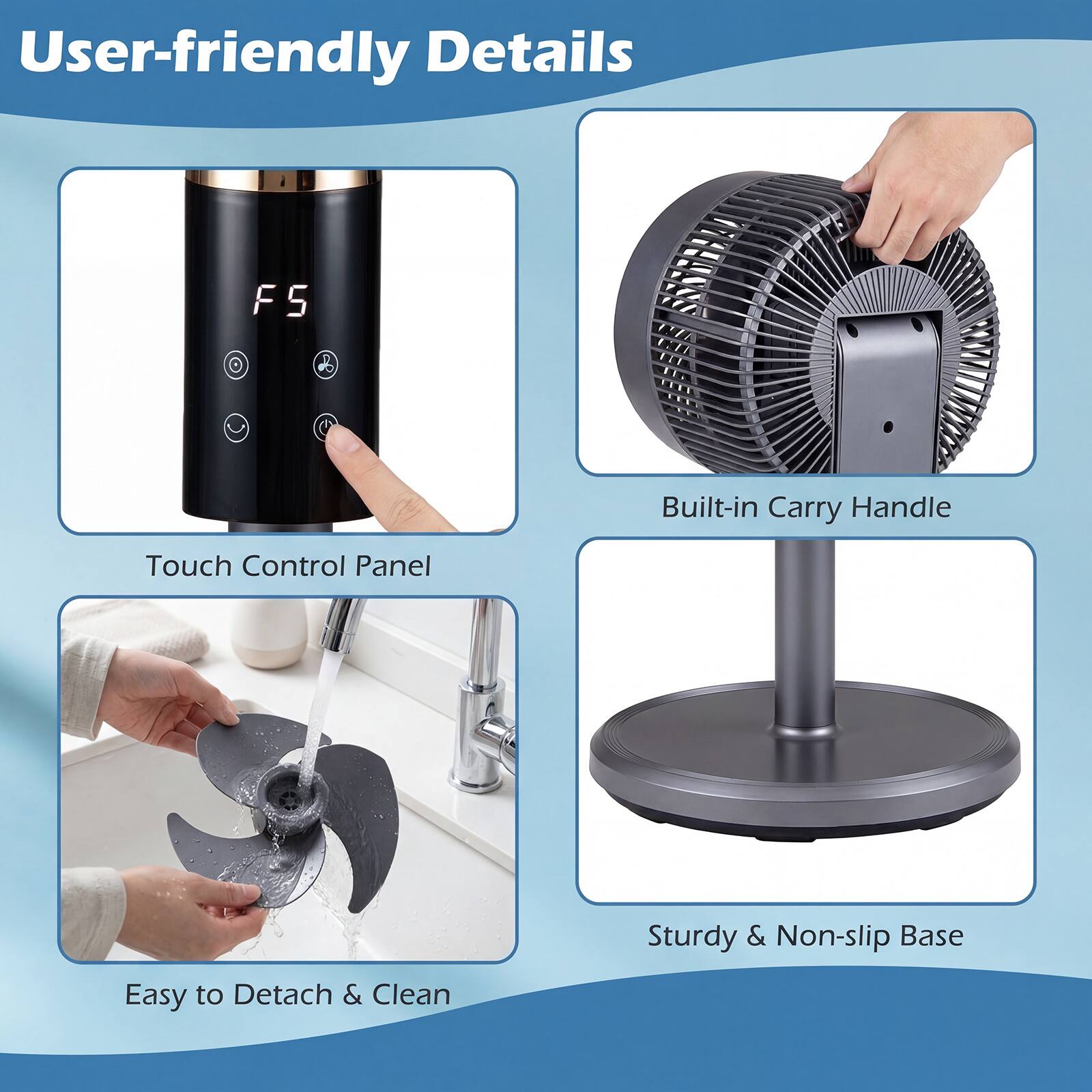 User-friendly Details

- Touch Control Panel
- Built-in Carry Handle
- Easy to Detach & Clean
- Sturdy & Non-slip Base