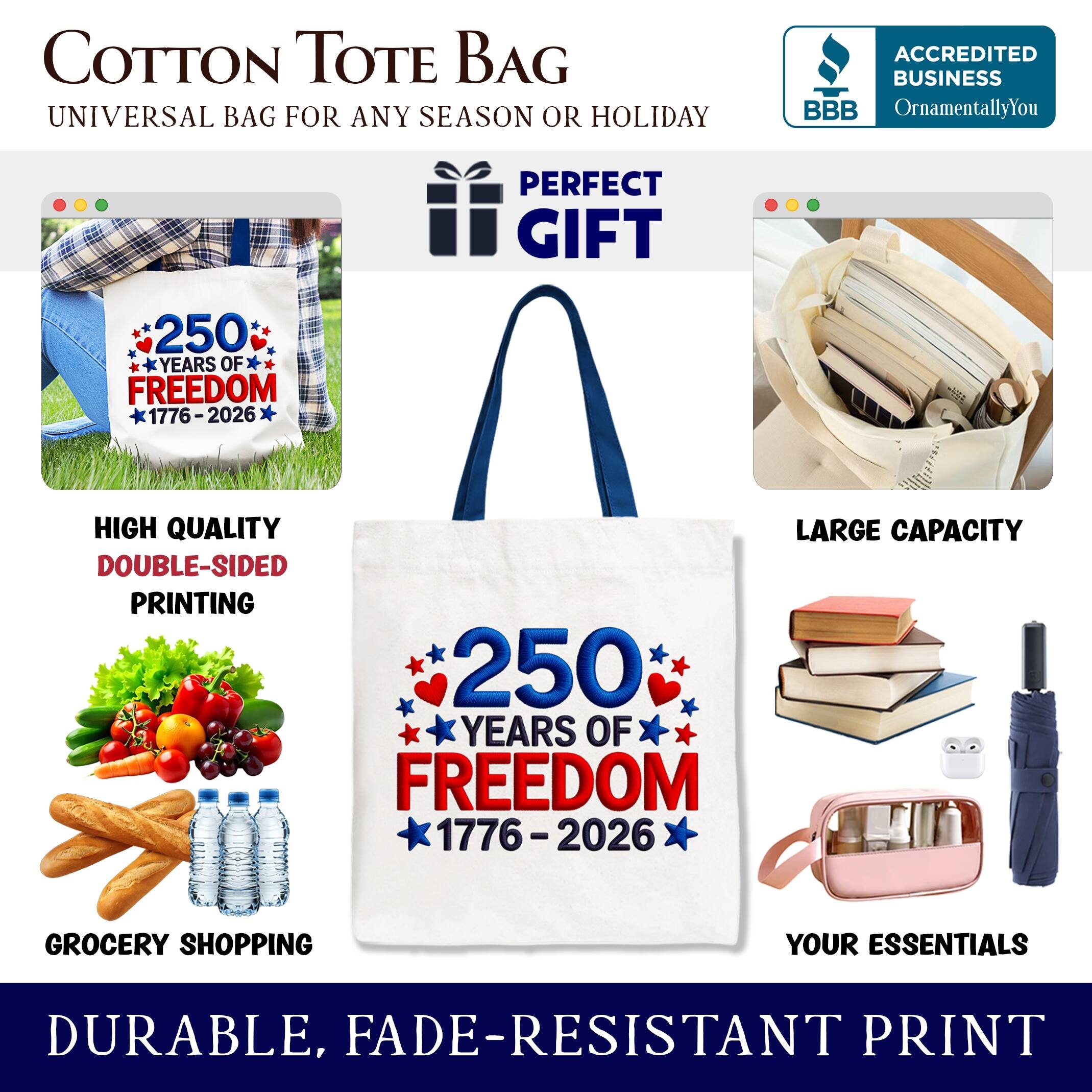 COTTON TOTE BAG  
UNIVERSAL BAG FOR ANY SEASON OR HOLIDAY  

ACCREDITED BUSINESS  
BBB  
OrnamentallyYou  

PERFECT GIFT  

250 YEARS OF FREEDOM  
1776-2026  

HIGH QUALITY  
DOUBLE-SIDED PRINTING  

LARGE CAPACITY  

GROCERY SHOPPING  
YOUR ESSENTIALS  

DURABLE, FADE-RESISTANT PRINT
