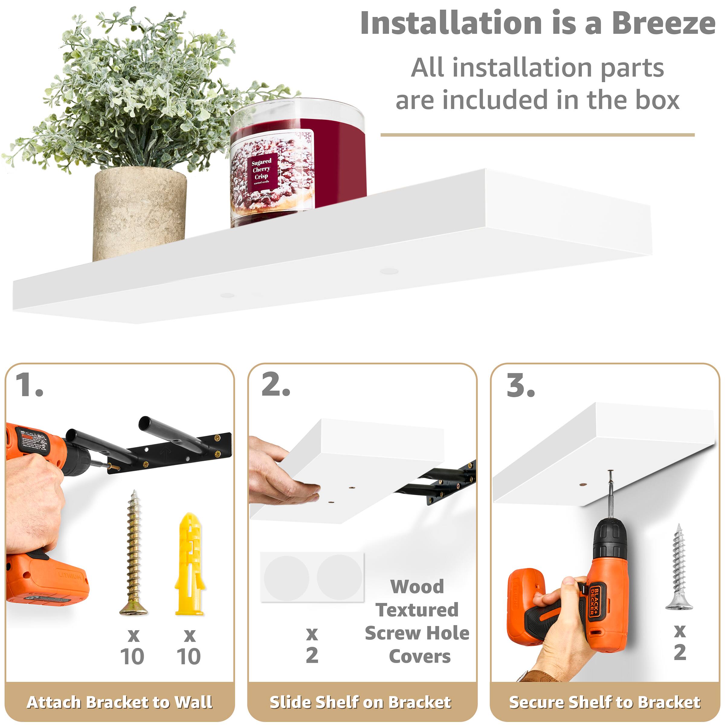 Installation is a Breeze
All installation parts are included in the box
1. Attach Bracket to Wall
2. Slide Shelf on Bracket
3. Secure Shelf to Bracket
Wood Textured Screw Hole Covers
x 10
x 10
x 2
