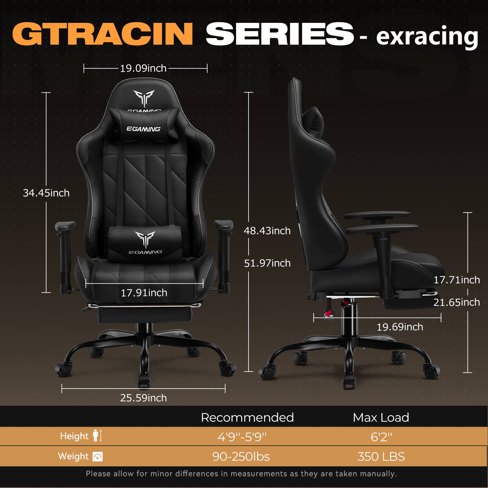 GTRACIN SERIES - exracing

- 19.09inch
- 34.45inch
- 48.43inch
- 51.97inch
- 17.91inch
- 17.71inch
- 21.65inch
- 19.69inch
- 25.59inch

Recommended
- Height: 4'9"-5'9"
- Weight: 90-250lbs

Max Load
- Height: 6'2"
- Weight: 350 LBS

Please allow for minor differences in measurements as they are taken manually.