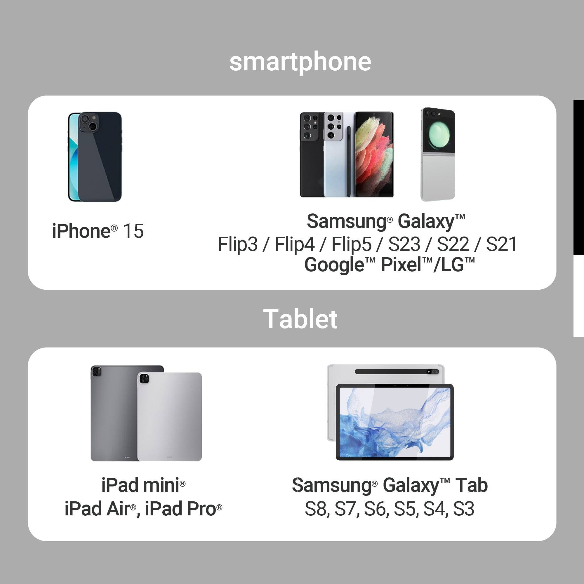 smartphone  
iPhone 15  
Samsung Galaxy Flip3 / Flip4 / Flip5 / S23 / S22 / S21  
Google Pixel / LG  

Tablet  
iPad mini, iPad Air, iPad Pro  
Samsung Galaxy Tab S8, S7, S6, S5, S4, S3