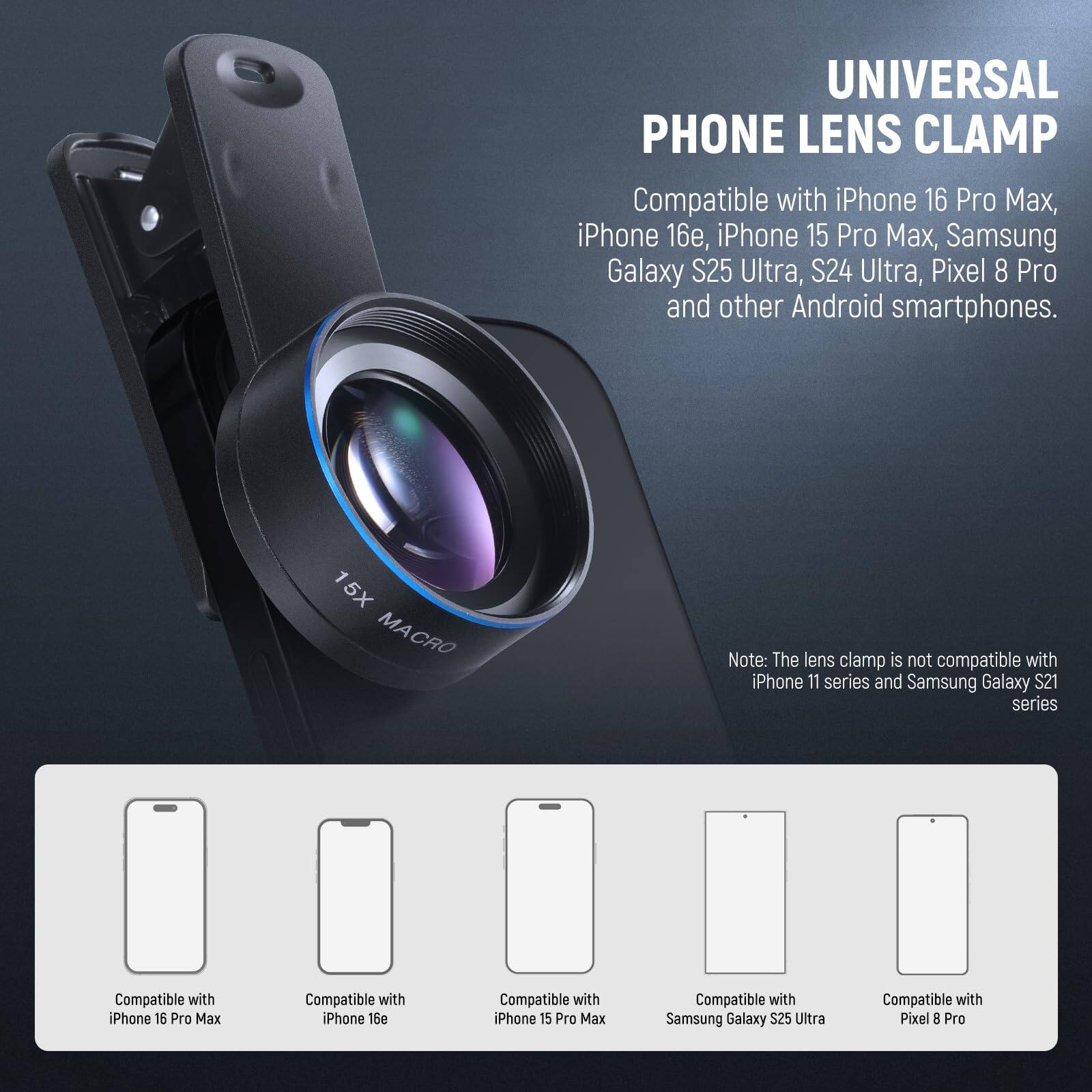 UNIVERSAL PHONE LENS CLAMP

Compatible with iPhone 16 Pro Max, iPhone 16, iPhone 15 Pro Max, Samsung Galaxy S25 Ultra, S24 Ultra, Pixel 8 Pro and other Android smartphones.

15X MACRO

Note: The lens clamp is not compatible with iPhone 11 series and Samsung Galaxy S21 series.

Compatible with iPhone 16 Pro Max  
Compatible with iPhone 16e  
Compatible with iPhone 15 Pro Max  
Compatible with Samsung Galaxy S25 Ultra  
Compatible with Pixel 8 Pro