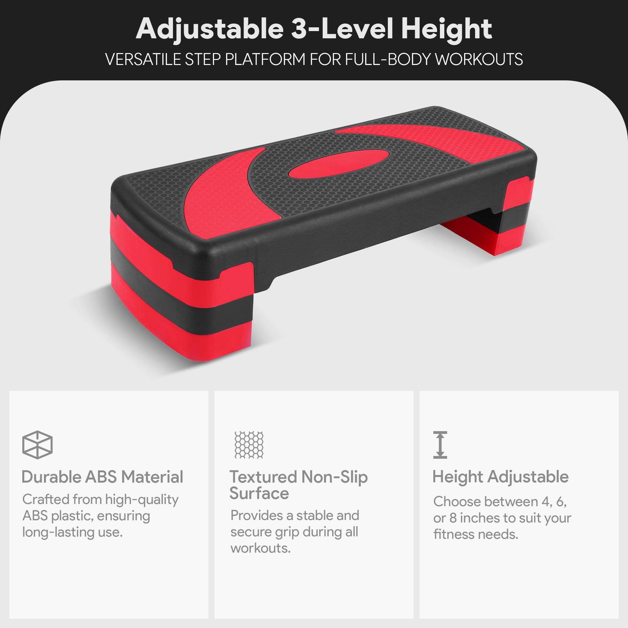 Adjustable 3-Level Height  
VERSATILE STEP PLATFORM FOR FULL-BODY WORKOUTS  

Durable ABS Material  
Crafted from high-quality ABS plastic, ensuring long-lasting use.  

Textured Non-Slip Surface  
Provides a stable and secure grip during all workouts.  

Height Adjustable  
Choose between 4, 6, or 8 inches to suit your fitness needs.