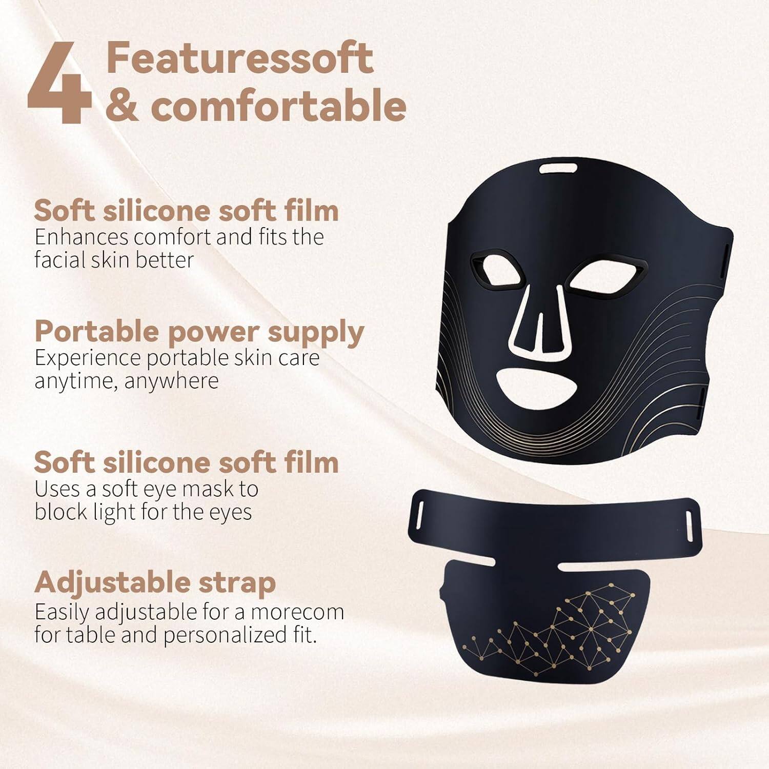 Features soft & comfortable

Soft silicone soft film  
Enhances comfort and fits the facial skin better

Portable power supply  
Experience portable skin care anytime, anywhere

Soft silicone soft film  
Uses a soft eye mask to block light for the eyes

Adjustable strap  
Easily adjustable for a more comfortable and personalized fit.