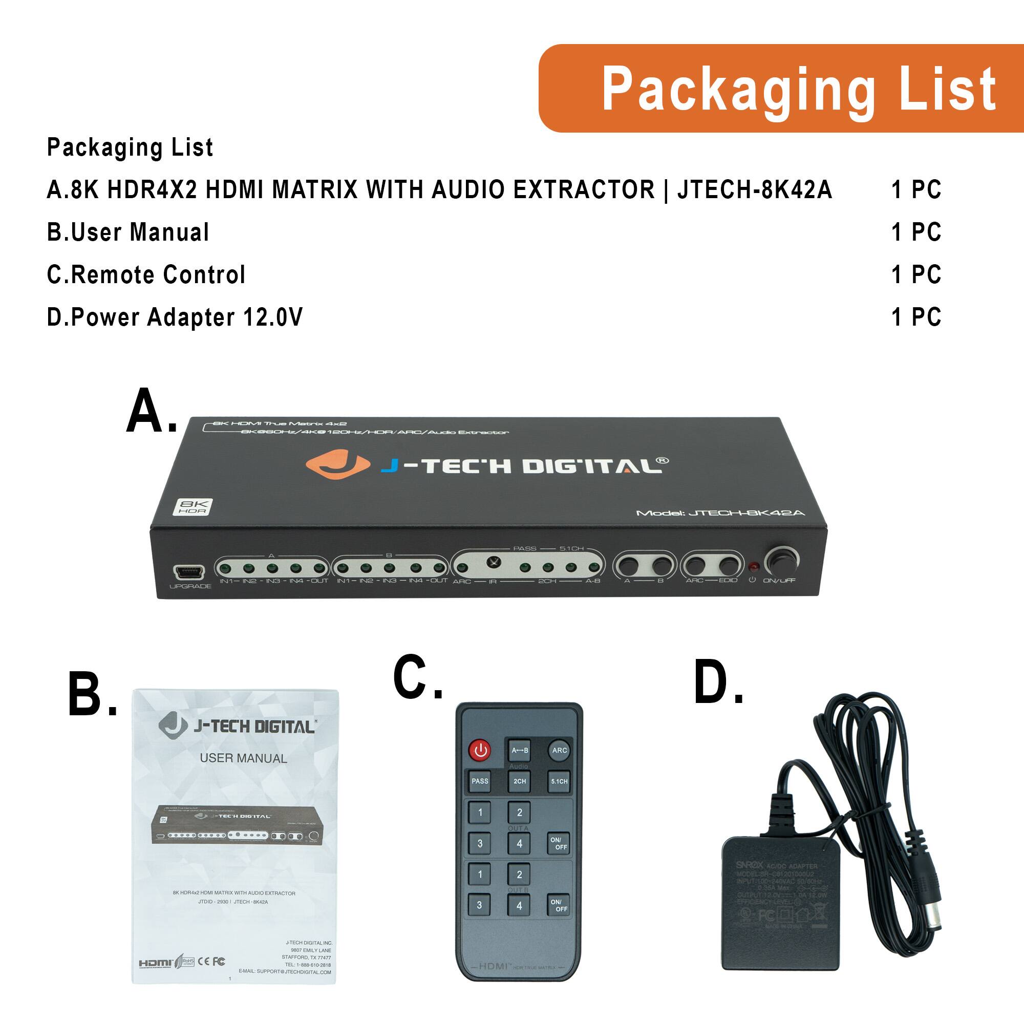 Packaging List

A. 8K HDR4X2 HDMI MATRIX WITH AUDIO EXTRACTOR | JTECH-8K42A  
1 PC

B. User Manual  
1 PC

C. Remote Control  
1 PC

D. Power Adapter 12.0V  
1 PC

---

A.  
J-TECH DIGITAL  
8K HDR4X2 HDMI MATRIX WITH AUDIO EXTRACTOR  
JTECH-8K42A

B.  
J-TECH DIGITAL  
USER MANUAL  
8K HDR4X2 HDMI MATRIX WITH AUDIO EXTRACTOR  
JTECH-8K42A

C.  
Remote Control

D.  
Power Adapter 12.0V