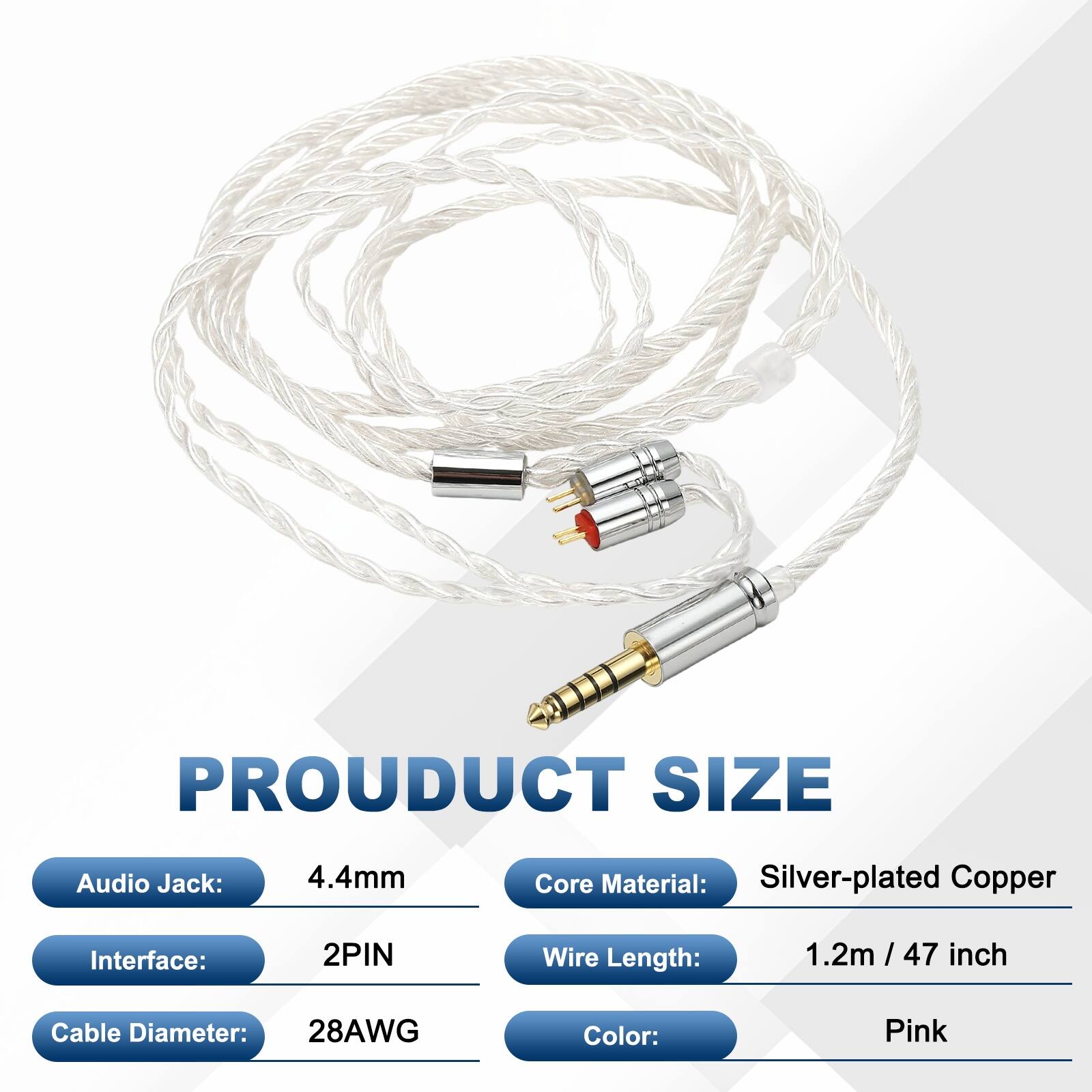 PRODUCT SIZE  
Audio Jack: 4.4mm  
Core Material: Silver-plated Copper  
Interface: 2PIN  
Wire Length: 1.2m / 47 inch  
Cable Diameter: 28AWG  
Color: Pink