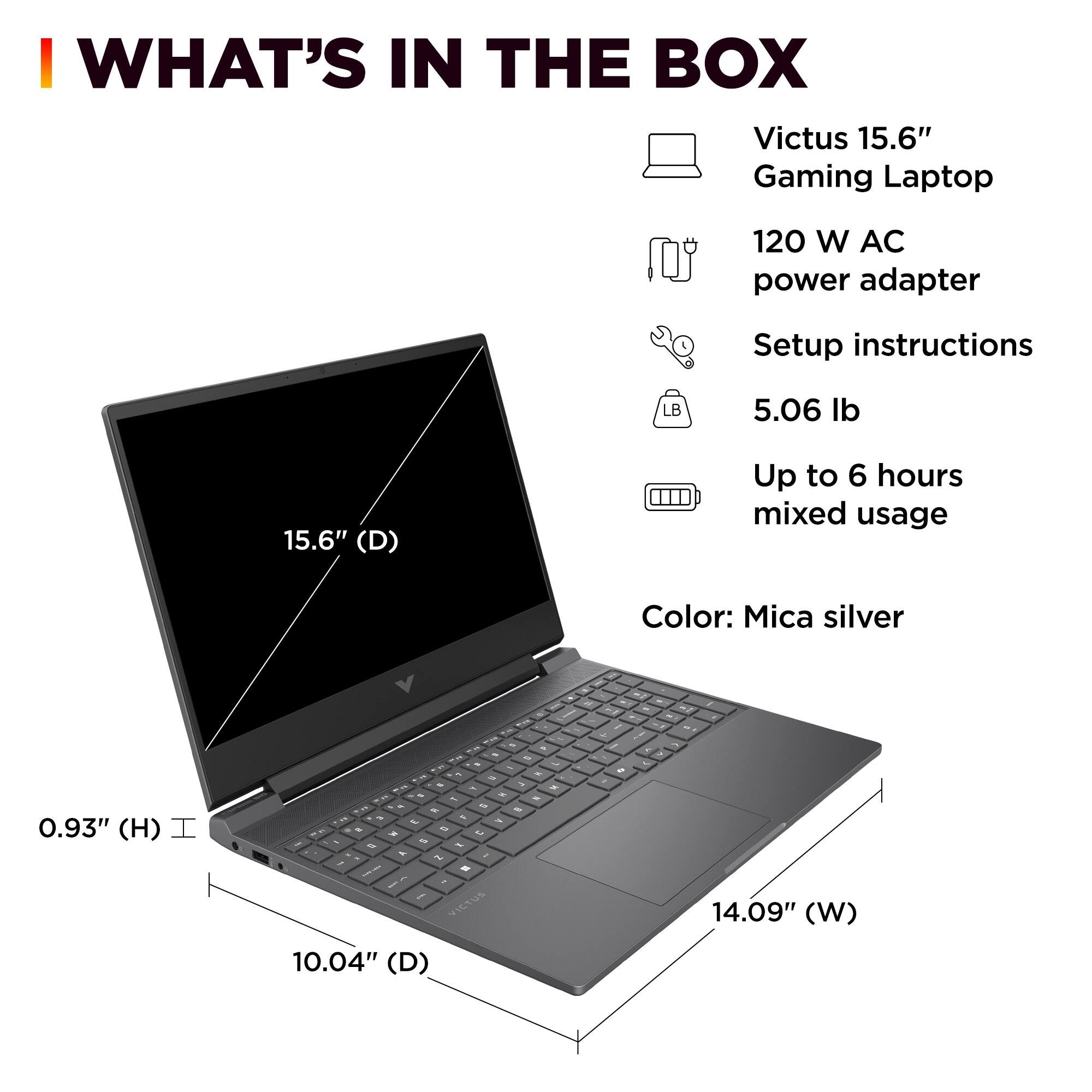 **WHAT'S IN THE BOX**

- Victus 15.6" Gaming Laptop
- 120 W AC power adapter
- Setup instructions
- 5.06 lb
- Up to 6 hours mixed usage
- Color: Mica silver

**Dimensions:**
- 15.6" (D)
- 14.09" (W)
- 10.04" (D)
- 0.93" (H)