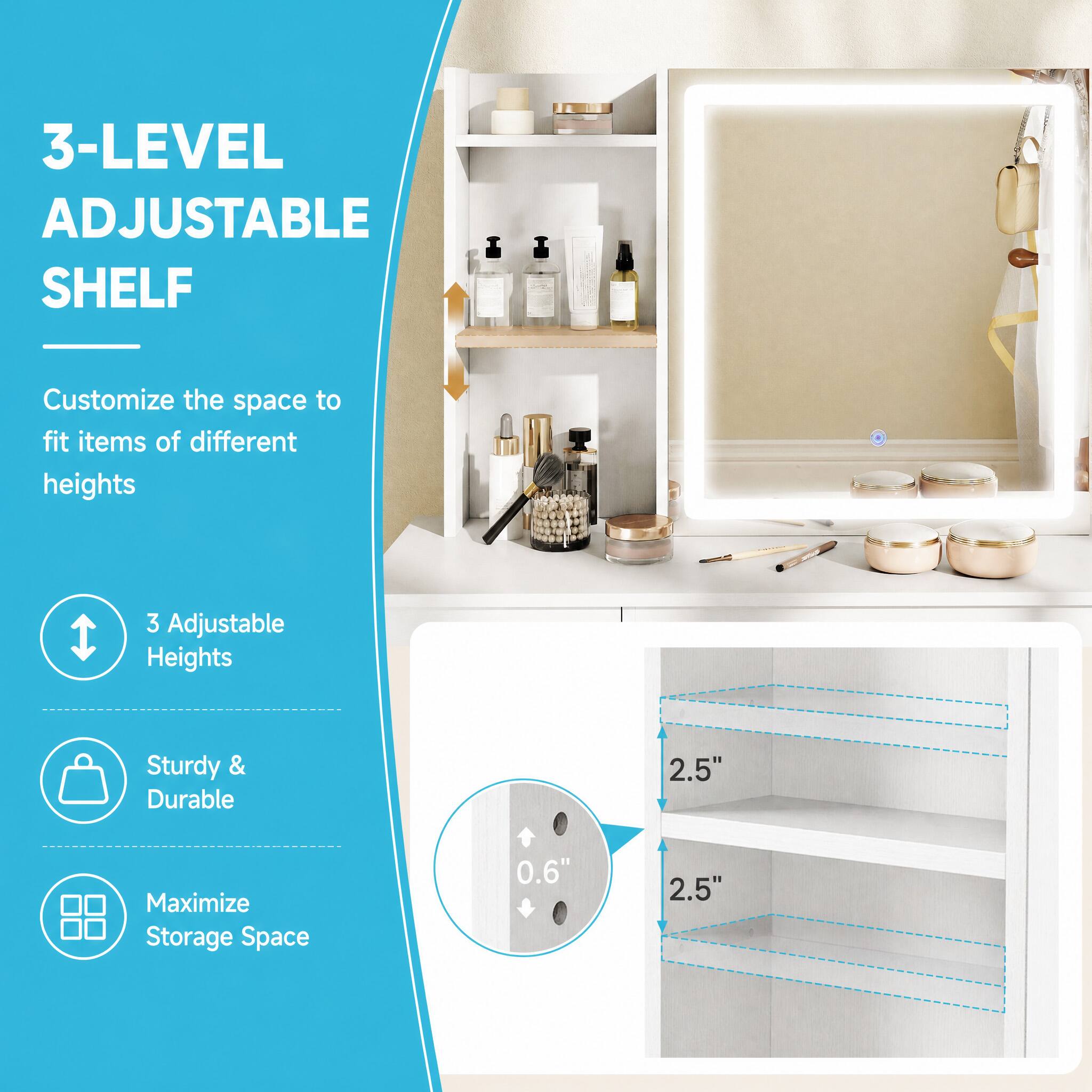 3-LEVEL ADJUSTABLE SHELF

Customize the space to fit items of different heights

3 Adjustable Heights

Sturdy & Durable

Maximize Storage Space

2.5"

0.6"

2.5"
