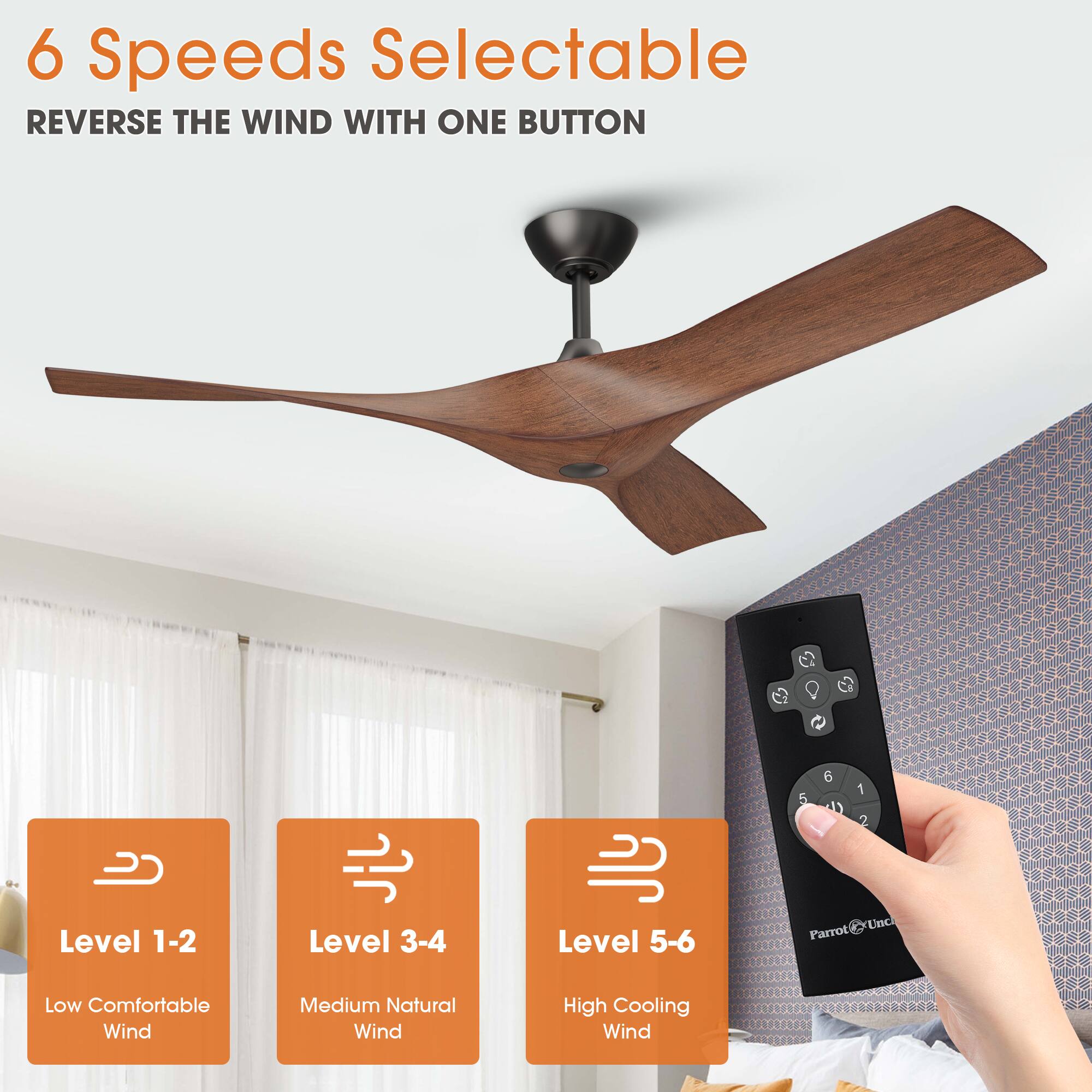 6 Speeds Selectable  
REVERSE THE WIND WITH ONE BUTTON  

Level 1-2  
Low Comfortable Wind  

Level 3-4  
Medium Natural Wind  

Level 5-6  
High Cooling Wind