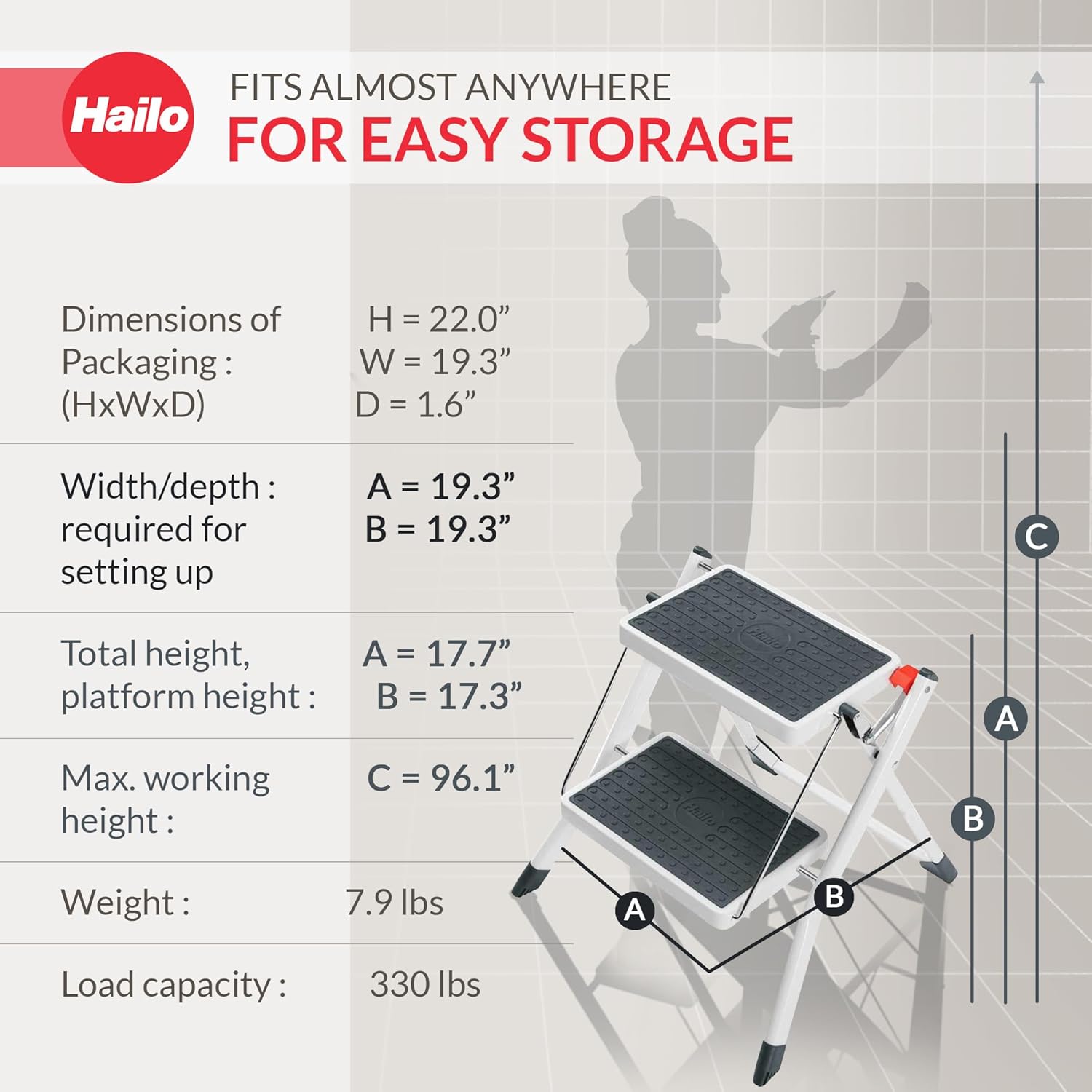 FITS ALMOST ANYWHERE Hailo FOR EASY STORAGE

Dimensions of Packaging: (HxWxD)
H = 22.0"
W = 19.3"
D = 1.6"

Width/depth: required for setting up
A = 19.3"
B = 19.3"

Total height, platform height:
A = 17.7"
B = 17.3"

Max. working height:
C = 96.1"

Weight: 7.9 lbs

Load capacity: 330 lbs