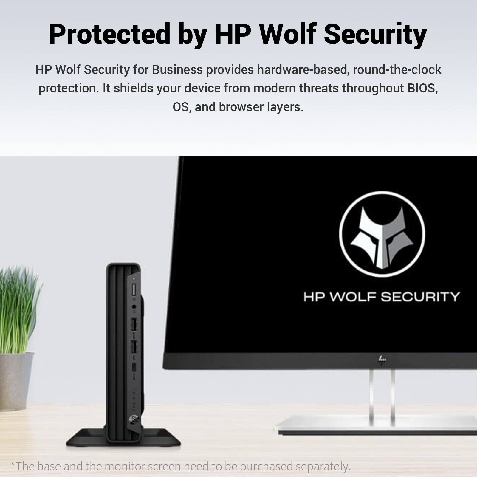 Protected by HP Wolf Security

HP Wolf Security for Business provides hardware-based, round-the-clock protection. It shields your device from modern threats throughout BIOS, OS, and browser layers.

HP WOLF SECURITY

*The base and the monitor screen need to be purchased separately.