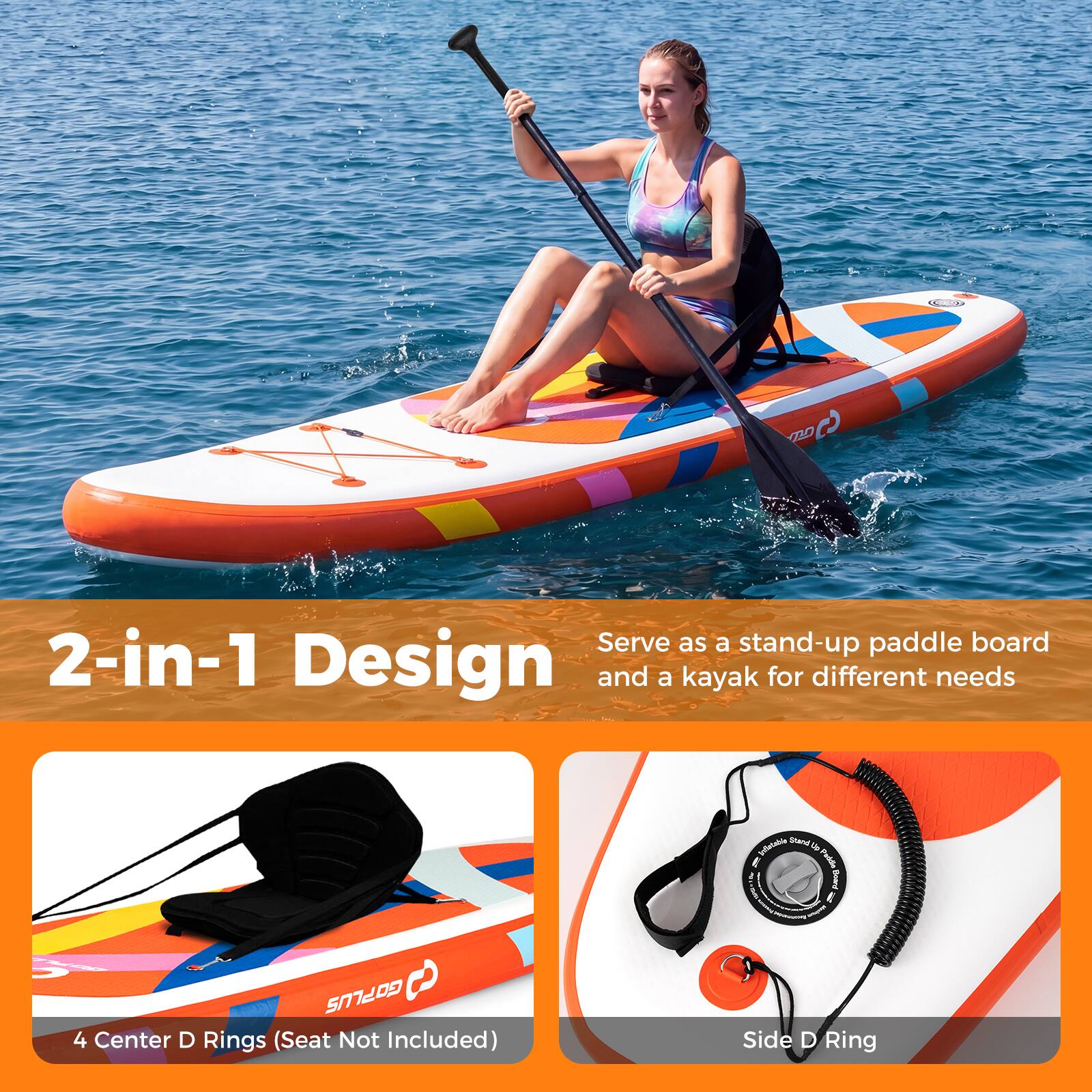 Serve as a stand-up paddle board and a kayak for different needs

2-in-1 Design

4 Center D Rings (Seat Not Included)

Side D Ring