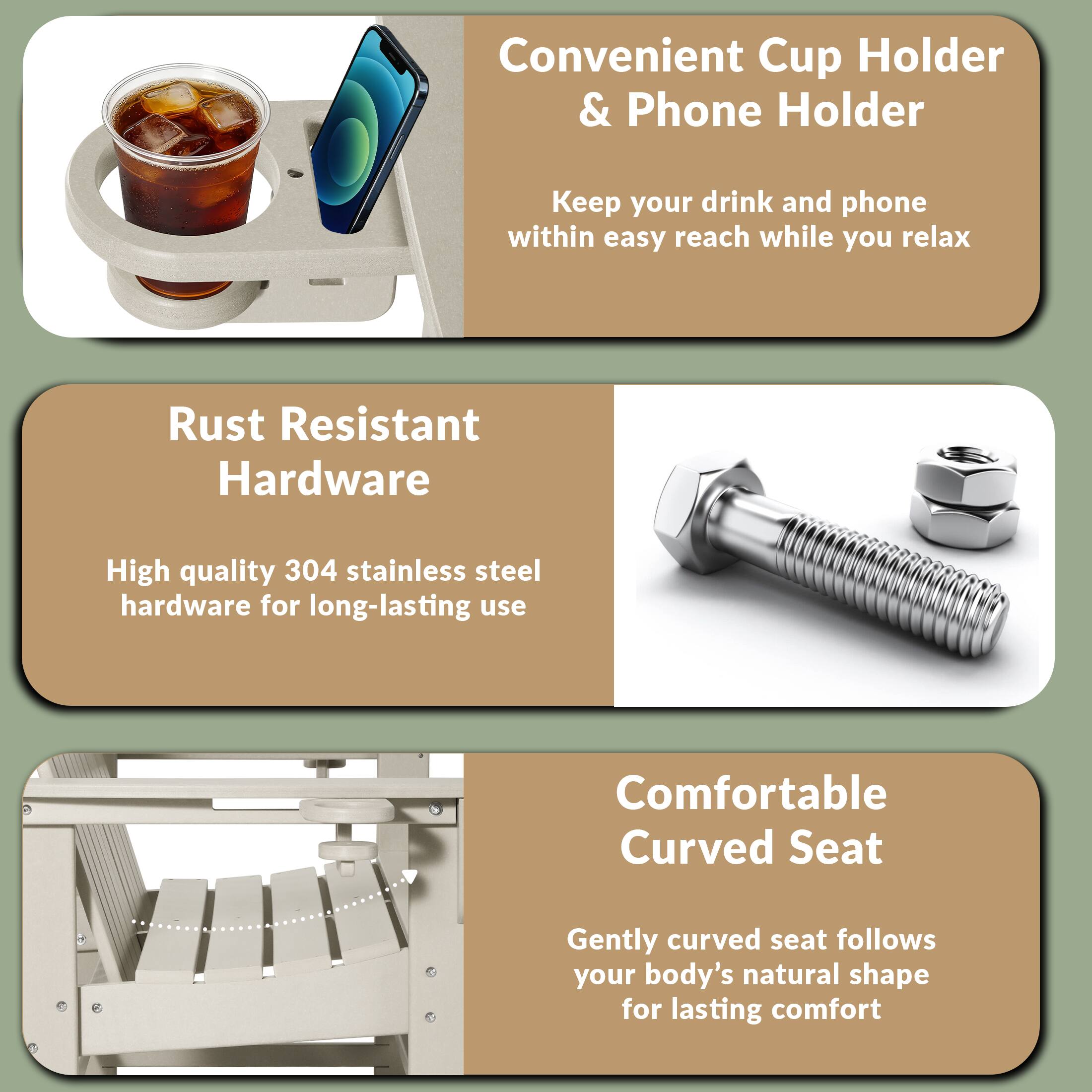 Convenient Cup Holder & Phone Holder  
Keep your drink and phone within easy reach while you relax  

Rust Resistant Hardware  
High quality 304 stainless steel hardware for long-lasting use  

Comfortable Curved Seat  
Gently curved seat follows your body's natural shape for lasting comfort