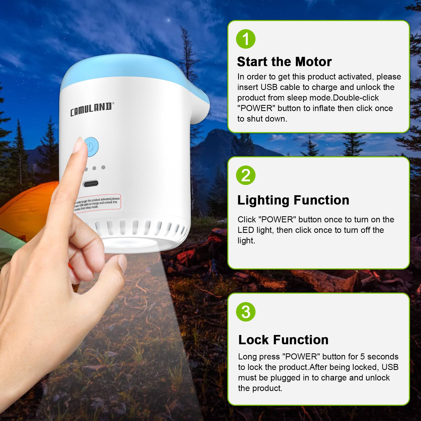 CAMULAND
1. Start the Motor
In order to get this product activated, please insert USB cable to charge and unlock the product from sleep mode. Double-click "POWER" button to inflate then click once to shut down.
2. Lighting Function
Click "POWER" button once to turn on the LED light, then click once to turn off the light.
3. Lock Function
Long press "POWER" button for 5 seconds to lock the product. After being locked, USB must be plugged in to charge and unlock the product.