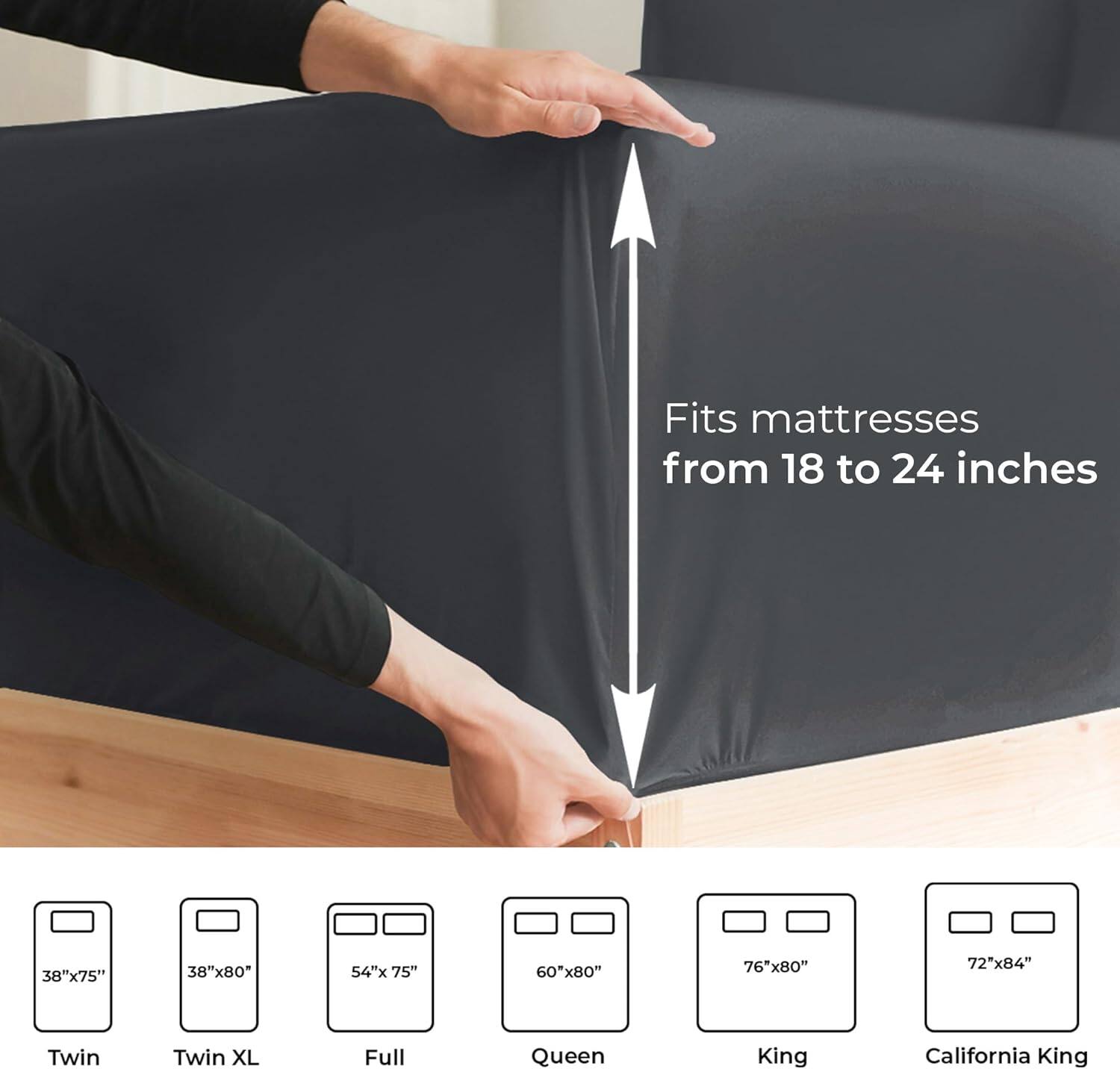 Fits mattresses from 18 to 24 inches

38"x75" Twin  
38"x80" Twin XL  
54"x75" Full  
60"x80" Queen  
76"x80" King  
72"x84" California King