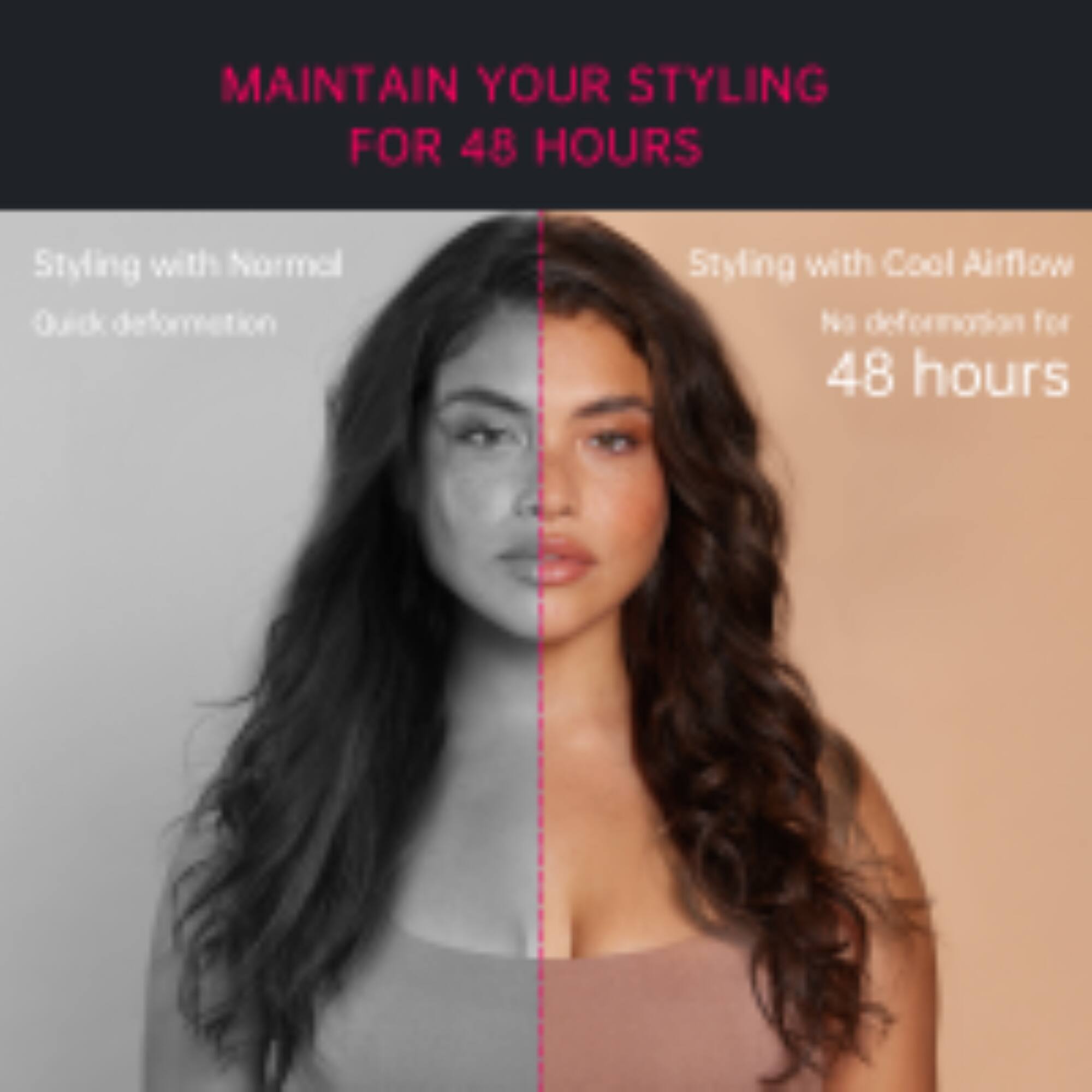 MAINTAIN YOUR STYLING FOR 48 HOURS

Styling with Normal: Quick deformation

Styling with Cool Airflow: No deformation for 48 hours