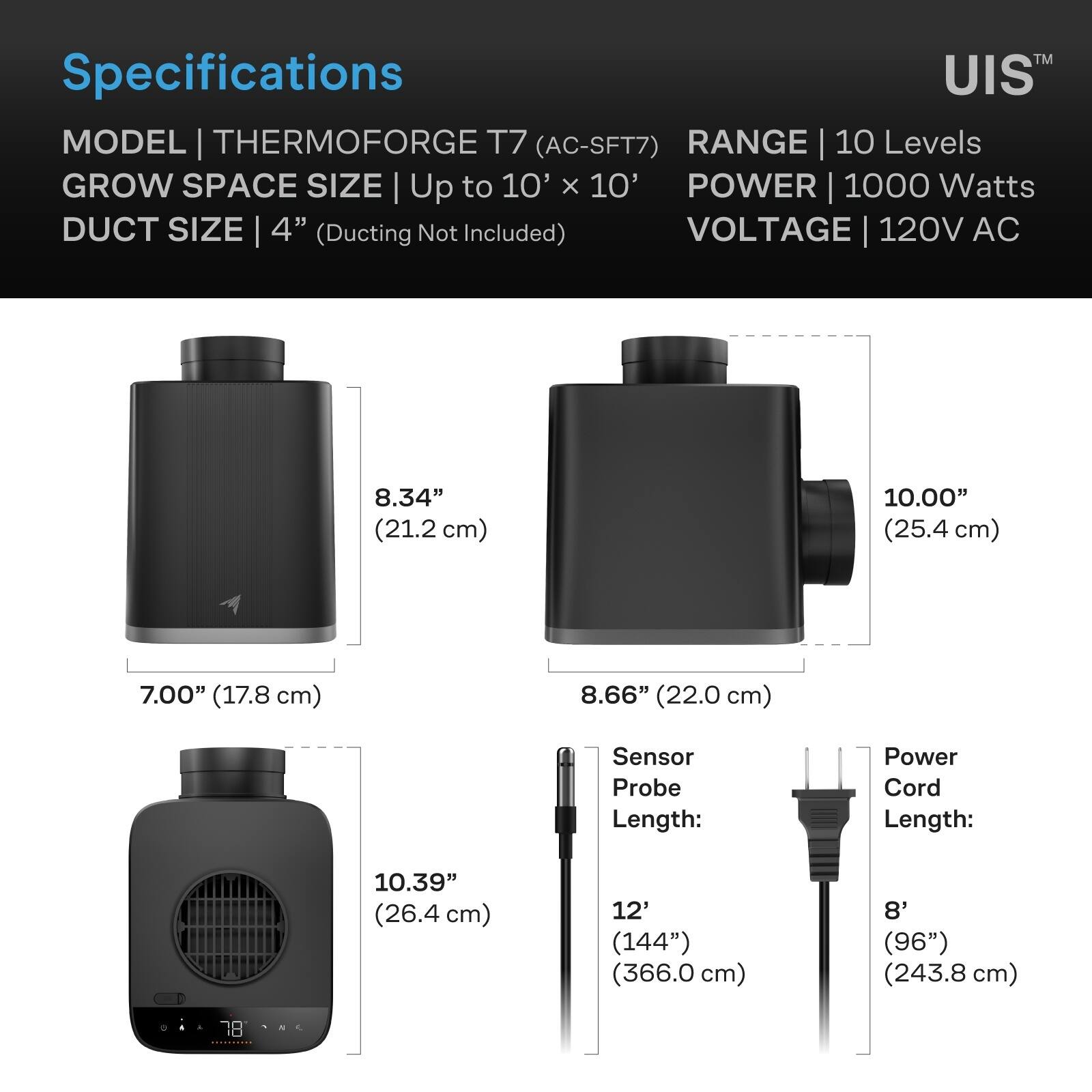 Specifications  
MODEL | THERMOFORGE T7 (AC-SFT7)  
RANGE | 10 Levels  
GROW SPACE SIZE | Up to 10' x 10'  
POWER | 1000 Watts  
DUCT SIZE | 4" (Ducting Not Included)  
VOLTAGE | 120V AC  

8.34" (21.2 cm)  
10.00" (25.4 cm)  
7.00" (17.8 cm)  
8.66" (22.0 cm)  
10.39" (26.4 cm)  

Sensor Probe Length: 12' (144") (366.0 cm)  
Power Cord Length: 8' (96") (243.8 cm)