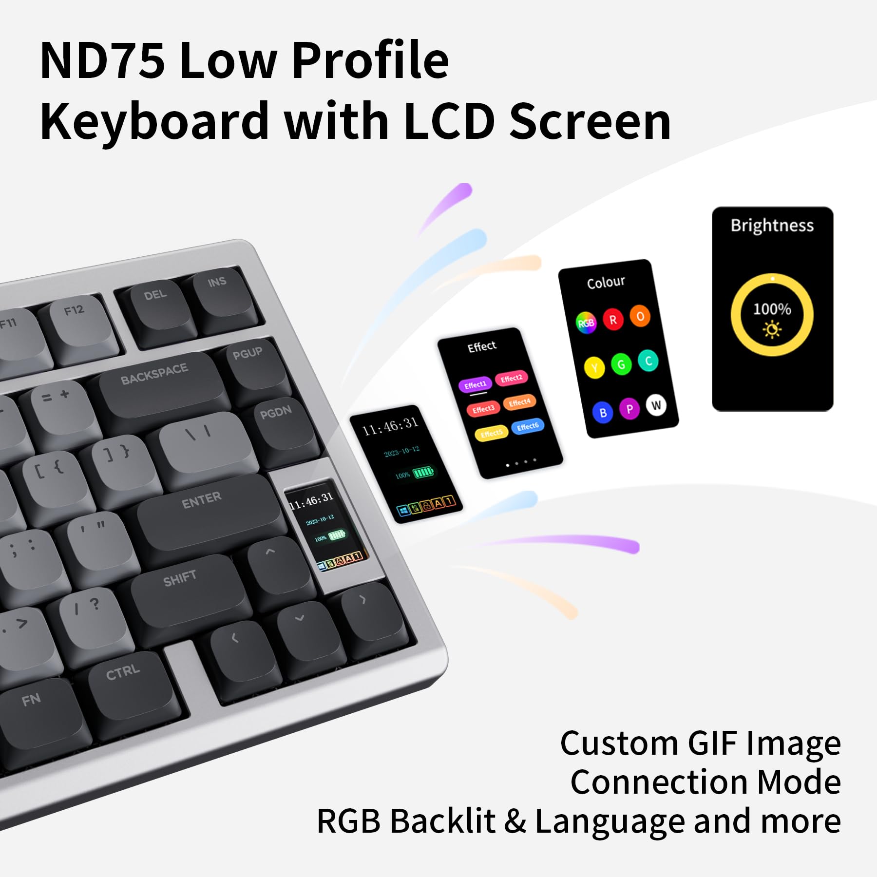 ND75 Low Profile Keyboard with LCD Screen

- Brightness: 100%
- Colour: R O Y G B P W
- Effect: (Various effect options)
- Custom GIF Image
- Connection Mode
- RGB Backlit & Language and more

Key Features:
- LCD Screen
- Brightness Control
- Colour Customization
- Effect Customization
- Custom GIF Image
- Connection Mode
- RGB Backlit
- Language Options