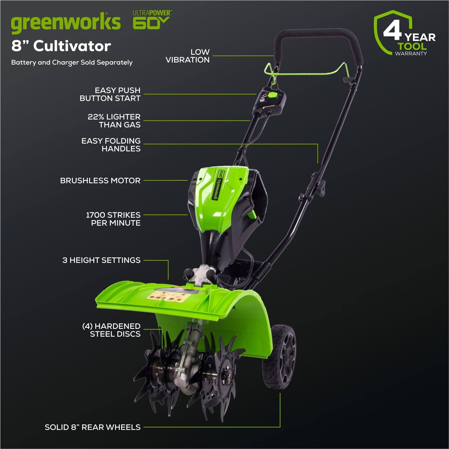 ULTRAPOWER greenworks 60V 8" Cultivator  
Battery and Charger Sold Separately  
LOW VIBRATION  
EASY PUSH BUTTON START  
22% LIGHTER THAN GAS  
EASY FOLDING HANDLES  
BRUSHLESS MOTOR  
1700 STRIKES PER MINUTE  
3 HEIGHT SETTINGS  
(4) HARDENED STEEL DISCS  
SOLID 8" REAR WHEELS  
4 YEAR TOOL WARRANTY