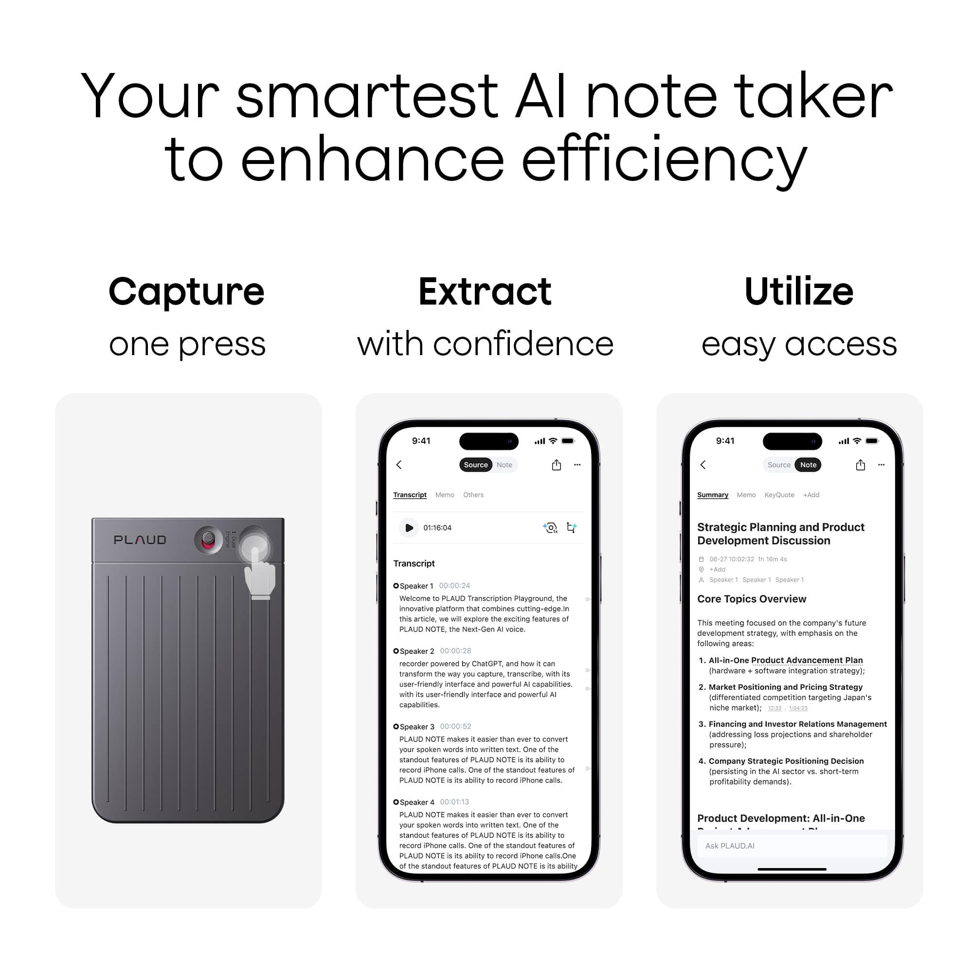 Your smartest AI note taker to enhance efficiency
Capture one press
Extract with confidence
Utilize easy access
---
Strategic Planning and Product Development Discussion Transcript 0829 10:00-10:00 dSpeaker 0-00-04 weintma PLAUD Transcrption nayground innoviative piattom mat combines utting-edge.intra n_r excilting festures PLA NUTE vt.dan voce OSpeaker 0-00.28 recorer powered CatGet - transfonm amure ansorae with er-friendly intertace eTL capabltes friendly untartiace powertul capabilites - - - Core Topics Overview This meeting focused company' Anue neveropment strategy wITh emphasis following areas AB-in-Doe Product Advancement Plan chardware somware integration strategyi Market Positioning and Pricing Strategy differentiated competition tangeting Japen niche market Speaker 00:00:82 PLAUD NOTE makes cusier than nr sotan wwnais writtan standout Spatures PLAUD
---
Strategic Planning and Product Development Discussion
06-27-2023 10:00: