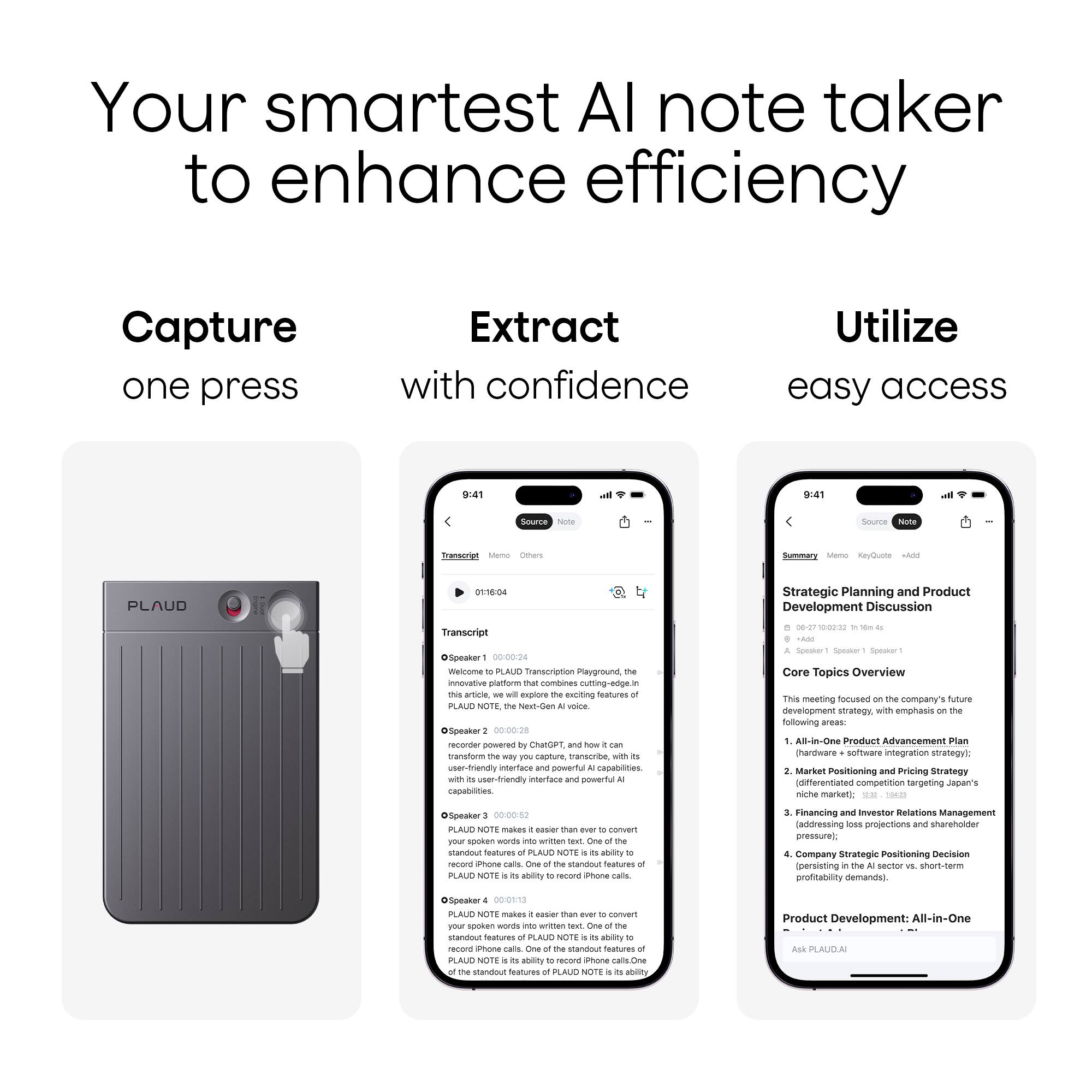 Your smartest AI note taker to enhance efficiency

Capture one press

Extract with confidence

Utilize easy access

---

Strategic Planning and Product Development Discussion Transcript 0829 10:00-10:00 dSpeaker 0-00-04 weintma PLAUD Transcrption nayground innoviative piattom mat combines utting-edge.intra n_r excilting festures PLA NUTE vt.dan voce OSpeaker 0-00.28 recorer powered CatGet - transfonm amure ansorae with er-friendly intertace eTL capabltes friendly untartiace powertul capabilites - - - Core Topics Overview This meeting focused company' Anue neveropment strategy wITh emphasis following areas AB-in-Doe Product Advancement Plan chardware somware integration strategyi Market Positioning and Pricing Strategy differentiated competition tangeting Japen niche market  Speaker 00:00:82 PLAUD NOTE makes cusier than nr sotan wwnais writtan standout Spatures PLAUD

---

Strategic Planning and Product Development Discussion
06-27-2023 10:00: