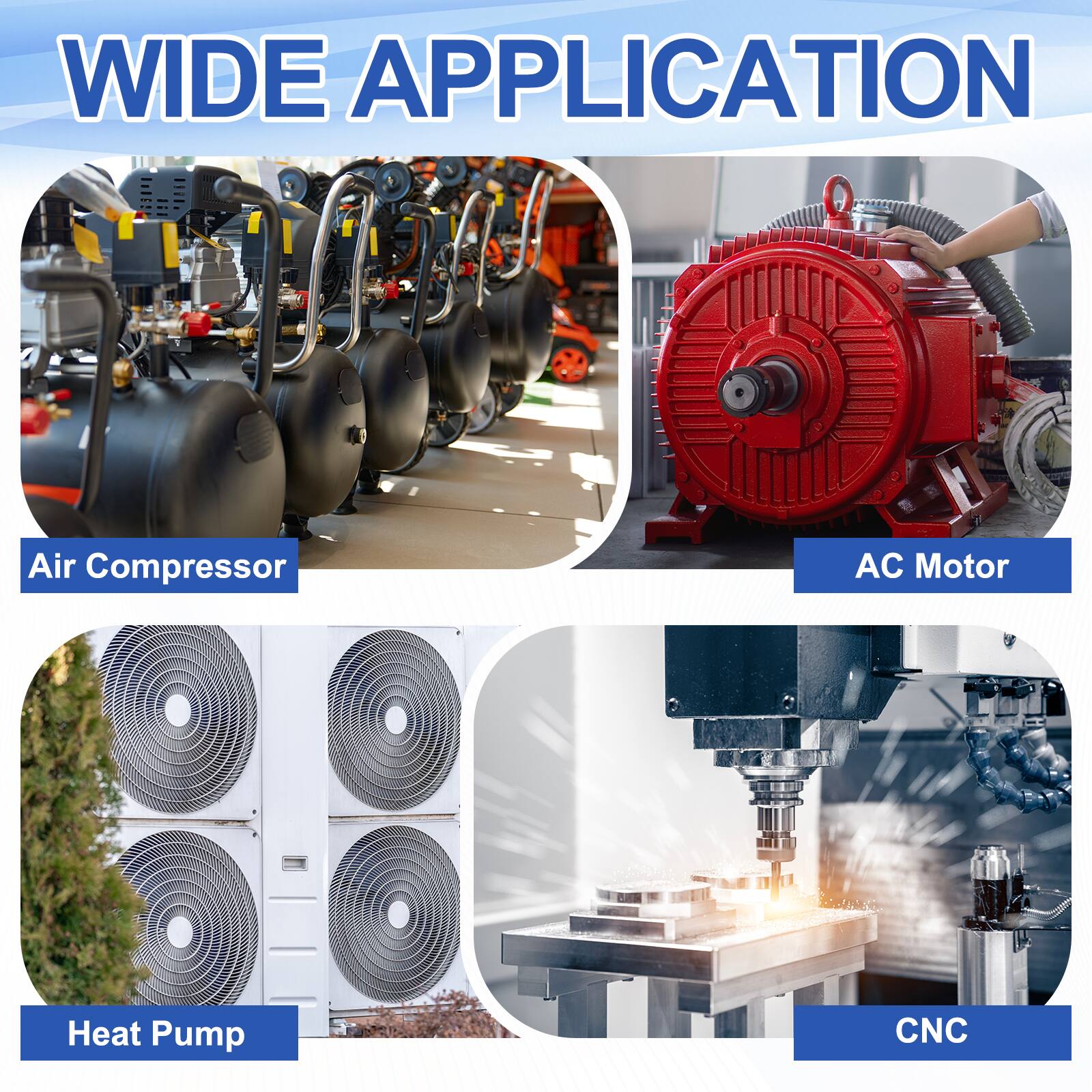 WIDE APPLICATION

Air Compressor  
AC Motor  
Heat Pump  
CNC