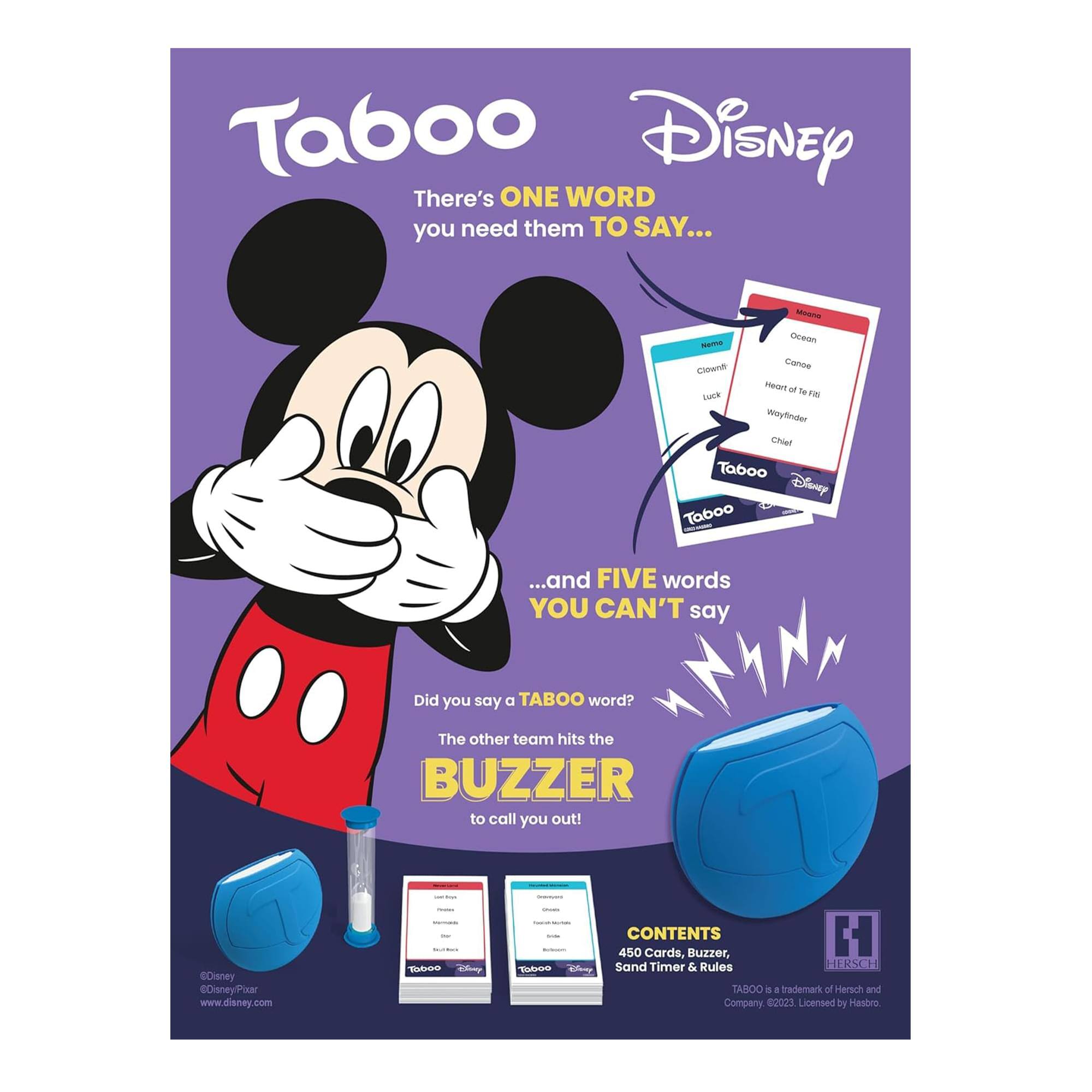 Taboo Disney  
There's ONE WORD you need them TO SAY...  
...and FIVE words YOU CAN'T say  
Did you say a TABOO word?  
The other team hits the BUZZER to call you out!  
Disney DisneyPixar  
www.disney.com  

CONTENTS  
450 Cards, Buzzer, Sand Timer & Rules  

TABOO  
a trademark of Herach and Company 62023  
Licensed by Hasbro