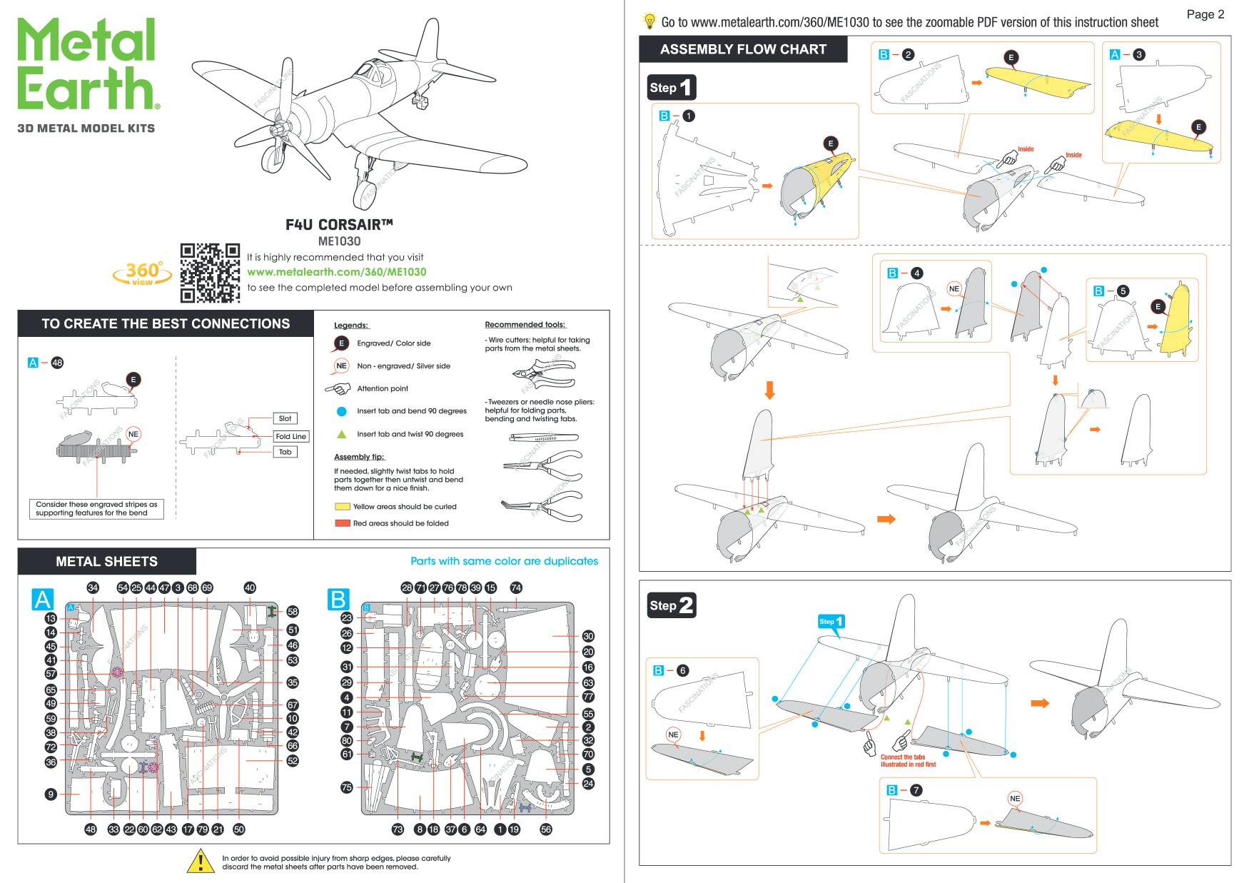 Metal Earth.  
3D METAL MODEL KITS

Go to www.metalearth.com/360/ME1030 to see the zoomable PDF version of this instruction sheet

ASSEMBLY FLOW CHART

Step 1

Page 2

F4U CORSAIR™  
ME1030

It is highly recommended that you visit www.metalearth.com/360/ME1030 to see the completed model before assembling your own

TO CREATE THE BEST CONNECTIONS

Legends:  
E - Engraved/Color side  
NE - Non-engraved/Silver side

Recommended tools:  
- Wire cutters: helpful for taking parts from the metal sheets.  
- Tweezers or needle-nose pliers: helpful for folding parts, bending and twisting tabs.

Assembly tip: If needed, slightly twist tabs to hold small parts together and bend them down for a nice finish. Consider these engraved stripes as supporting features for the bend

FABOW areas should be curled was areas should be folded

METAL SHEETS

A

B

In order to avoid possible injury from sharp edges, please discard the metal tabs once they have been removed carefully

ASSEMBLY FLOW
