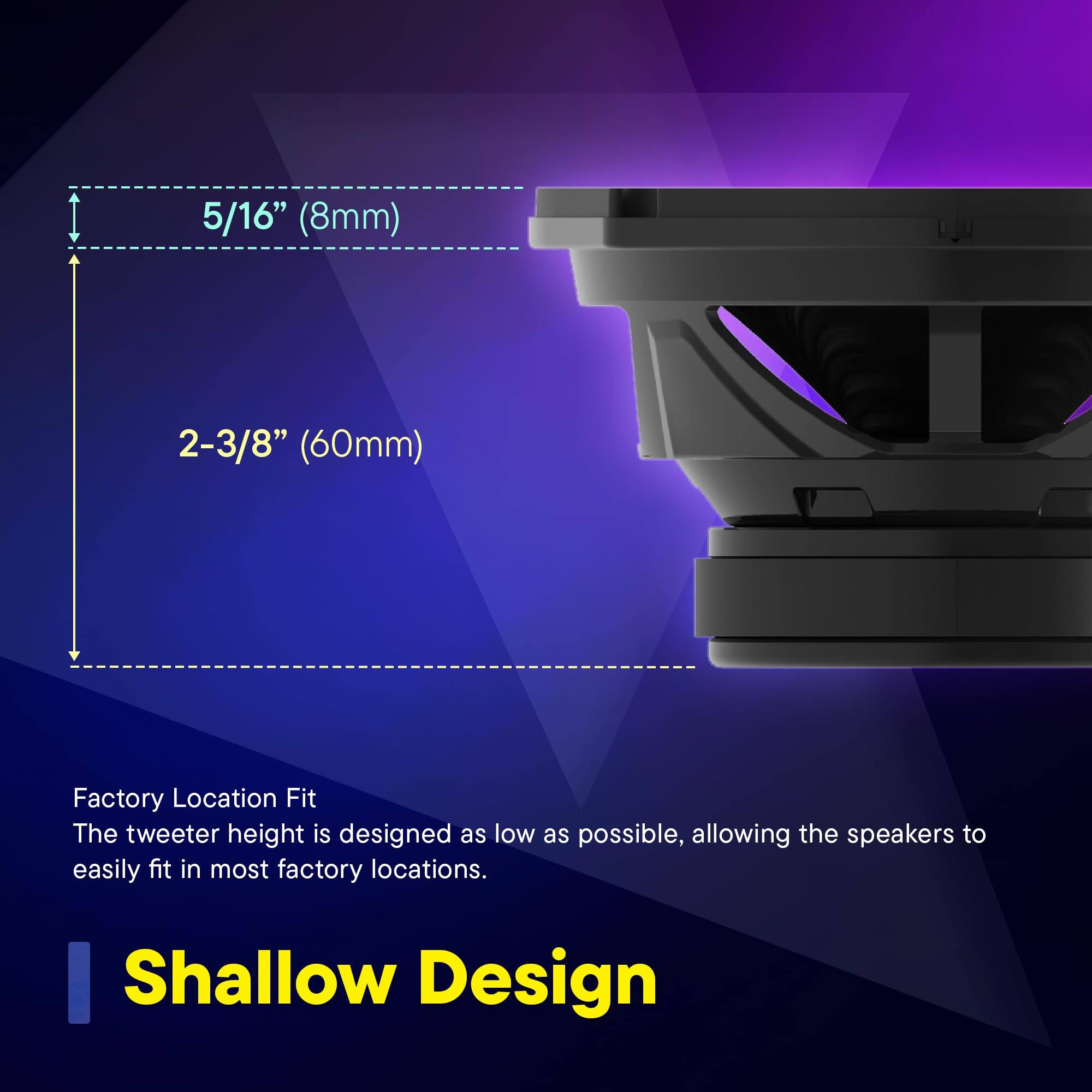 5/16" (8mm)  
2-3/8" (60mm)  

Factory Location Fit  
The tweeter height is designed as low as possible, allowing the speakers to easily fit in most factory locations.  

Shallow Design