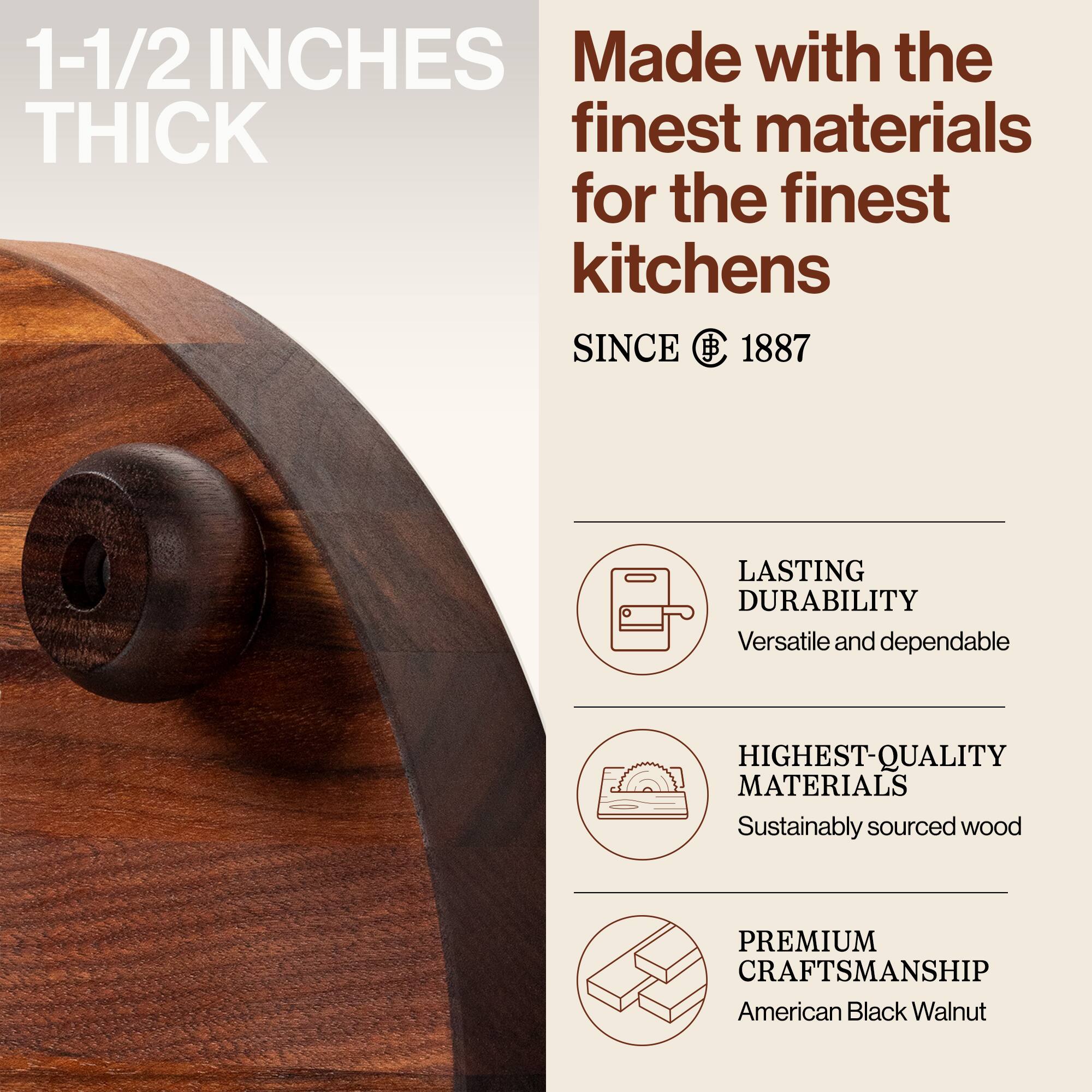 1-1/2 INCHES THICK

Made with the finest materials for the finest kitchens

SINCE 1887

LASTING DURABILITY
Versatile and dependable

HIGHEST-QUALITY MATERIALS
Sustainably sourced wood

PREMIUM CRAFTSMANSHIP
American Black Walnut