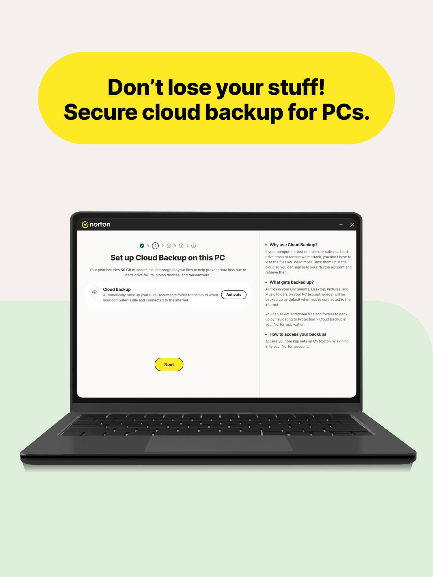 Don't lose your stuff! Secure cloud backup for PCs.

norton

Set up Cloud Backup on this PC

Your plan includes 50 GB of secure cloud storage for your files to help prevent data loss due to hard-drive failure, stolen devices, and ransomware.

Cloud Backup
Automatically back up your PC's Documents folder to the cloud when your computer is idle and connected to the internet.

Why use Cloud Backup?
- If your computer is lost or stolen, or suffers a hard-drive crash or ransomware attack, you don't have to lose the files you need most. Back them up in the cloud so you can sign in to your Norton account and retrieve them.

What gets backed up?
- ALL files in your Documents, Desktop, Pictures, and Music folders on your PC (except videos) will be backed up by default when you're connected to the internet.

You can select additional files and folders to back up by navigating to Protection > Cloud Backup in your Norton application.

How to access your backups
- Access your backup sets on My Norton by signing in to your Norton account.